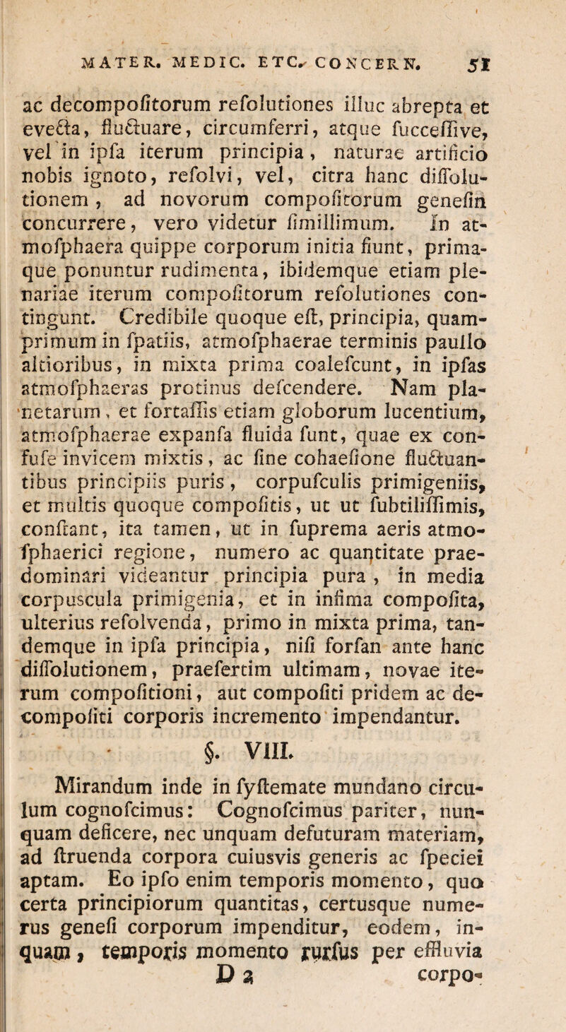 ♦ MATER. ME DIC. ETCVCONCERN. St ac deconipofitorum refolutiones illuc abrepta et evelia, flu&uare, circumferri, atque fucceffive, vel in ipfa iterum principia, naturae artificio nobis ignoto, refolvi, vel, citra hanc diffolu- tionem , ad novorum compo fi rorum genefin concurrere, vero videtur fimillimum. In at- mofphaera quippe corporum initia fiunt, prima¬ que ponuntur rudimenta, ibidemque edam ple¬ nariae iterum compofitorum refolutiones con- tingunt. Credibile quoque eft, principia, quam¬ primum in fpatiis, atmofphaerae terminis paullo aldoribus, in mixta prima coalefcunt, in ipfas atmofphaeras protinus defcendere. Nam pla¬ netarum , et fortaffis etiam globorum lucentium, atmofphaerae expanfa fluida funt, quae ex con- fufe invicem mixtis, ac fine cohaefione fluctuan¬ tibus principiis puris , corpufculis primigeniis, et multis quoque cbrhpofitis, ut ut fubtiliffimis, conflant, ita tamen, ut in fuprema aeris atmo- fphaerici regione, numero ac quantitate prae- dominari videantur principia pura , in media corpuscula primigenia, et in infima compofita, ulterius refolvenda, primo in mixta prima, tan- demque in ipfa principia, nili forfan ante hanc difiblutionem, praefertim ultimam, novae ite¬ rum compofleioni, aut compofiti pridem ac de- compofiti corporis incremento impendantur. j * §. VIII. Mirandum inde in fy fle mate mundano circu¬ lum cognofcimus: Cognofcimus pariter, nun¬ quam deficere, nec unquam defuturam materiam, ad flruenda corpora cuiusvis generis ac fpeciei | aptam. Eo ipfo enim temporis momento, qua I certa principiorum quantitas, certusque nume¬ rus genefi corporum impenditur, eodem, in- | quam, temporis momento yurius per effluvia D 2 corpo-