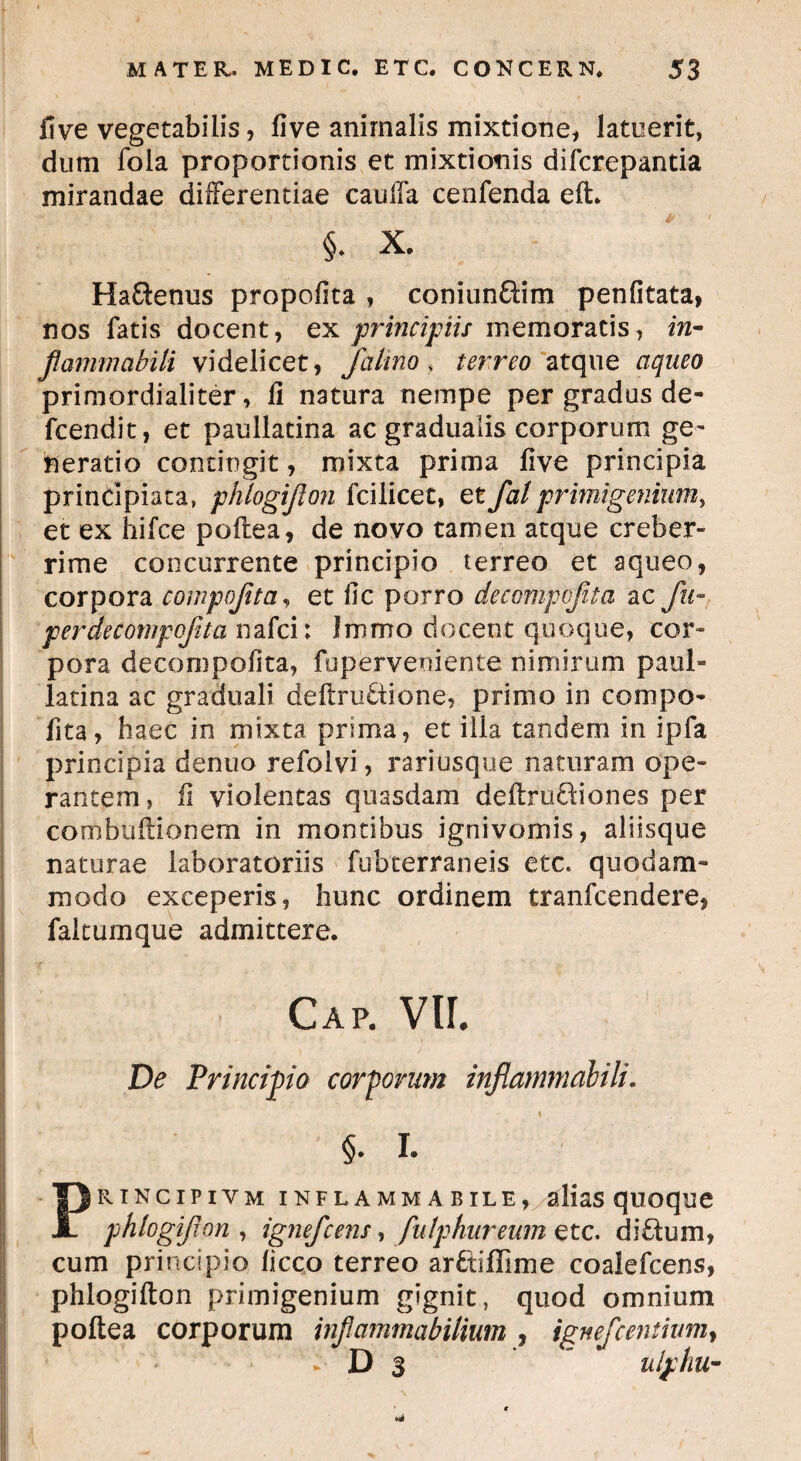 fi ve vegetabilis, live animalis mixtione, latuerit, dum fola proportionis et mixtionis difcrepantia mirandae differentiae caulla cenfenda eft. i x. Ha&enus propofita , coniun&im penfitata, nos fatis docent, ex principiis memoratis, m- flammabili videlicet, /almo* terreo atque aqueo primordialiter, ii natura nempe per gradus de- fcendit, et paullatina ac gradualis corporum ge¬ neratio contingit, mixta prima live principia principiata, phlogijlon fcilicet, et Jatprimigenium, et ex hifce poftea, de novo tamen atque creber¬ rime concurrente principio terreo et aqueo, corpora compojitci, et fic porro decompojita ac fu- perdecompofita nafci: Immo docent quoque, cor¬ pora decori)polita, fuperveniente nimirum paul¬ latina ac graduali deftru£tione, prinio in compo- fita, haec in mixta prima, et illa tandem in ipfa principia denuo refolvi, rariusque naturam ope¬ rantem, fi violentas quasdam deftru&iones per combuflionern in montibus ignivomis, aliisque naturae laboratoriis fubterraneis etc. quodam¬ modo exceperis, hunc ordinem tranfcendere, faltumque admittere. Gap. VU. De Principio corporum inflatnmabili. §. I. Principivm inflammabile, alias quoque phlogijion, ignefcens, fulphureum etc. di£tum, cum principio liceo terreo ar&iffime coalefcens, phlogifton primigenium gignit, quod omnium poftea corporum inf animabilium , ignefcentiumy . D 3 ’ ulphu-