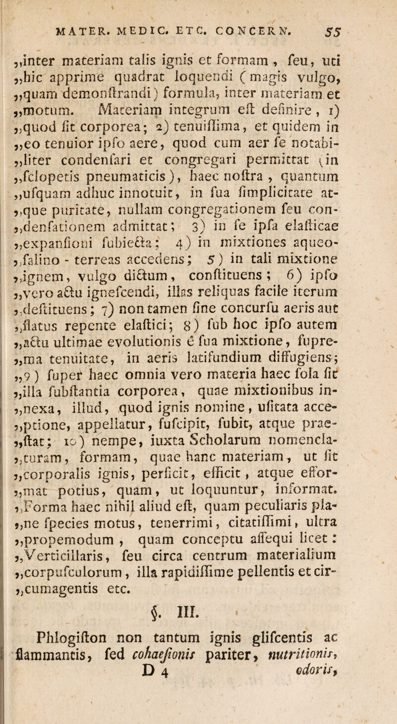 . '. ' ■ • ■ ‘ ;; ■ ■ i. MATER. MEDIC. E T C. CONCERN. S5 ,,inter materiam talis ignis et formam , feu, uti „hic apprime quadrat loquendi (magis valgo, „quam demonftrandi) formula, inter materiam et ,,motum. Materiam integrum eft definire, i) „quod Iit corporea; 2) tenuiflima, et quidem in „eo tenuior ipfo aere, quod cum aer fe notabi¬ liter condenfari et congregari permittat (in ,,fdopetis pneumaticis), haec noftra , quantum „ufquam adhuc innotuit, in fua /implicitate at- 9)que puritate, nullam congregationem feu con- j,denfationem admittat; 3) in fe ipfa elafticae 5,expanfioni fu hi e da; 4) in mixtiones aqueo- ?Jfaiino - terreas accedens; 5) in tali mixtione ,,ignem, vulgo dictum, conftituens ; 6) ipfo „veroadu ignefcendi, illas reliquas facile iterum ,,deftituens; 7) non tamen fine concurfu aeris aut ,.flatus repente elaftici; 8) fub hoc ipfo autem „a&u ultimae evolutionis 6 fua mixtione, fnpre- „ma tenuitate, in aeris latifundium diffugiens; „9 ) fu per haec omnia vero materia haec foia fit illa fubftantia corporea, quae mixtionibus in- 5,nexa, illud, quod ignis nomine , ufitata acce- ?,ptione, appellatur, fufcipit, fubit, atque prae- „ftat; 10) nempe, iuxta Scholarum nomencla- >,curam, formam, quae hanc materiam , ut fit corporalis ignis, perficit, efficit, atque effor- „mat potius, quam, ut loquuntur, informat, r,Forma haec nihil aliud eft, quam peculiaris pla- 9,ne fpecies motus, tenerrimi, citatifftmi, ultra ,,propemodum , quam conceptu affequi licet: jjVerticillaris, feu circa centrum materialium ,,corpufculorurn, illa rapidiffime pellentis et cir¬ cumagentis etc. $. III. Phlogifton non tantum ignis glifcentis ac flammantis, fed cohaejionis pariter, mtritionU,