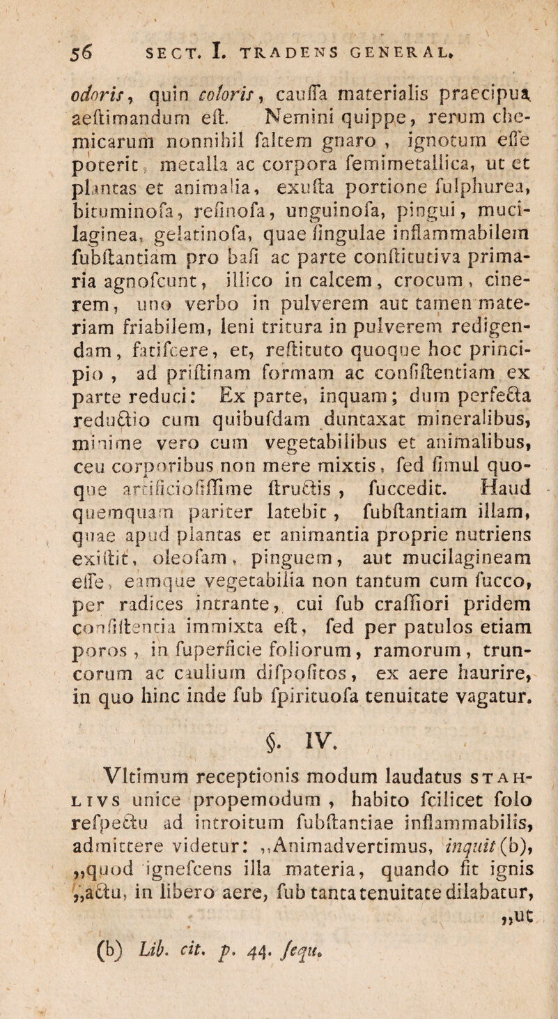 odoris, quin coloris, caulTa materialis praecipua, aeftiraandum eil. Nemini quippe, rerum che- micaruoi nonnihil falcem gnaro , ignotum ede poterit metalla ac corpora femimetallica, ut et plantas et animalia, exufta portione fulphurea, bitumin.ofa, refinofa, unguinofa, pingui, muci- laginea, gelatinofa, quae lingulae infiarnmabilem fubilantiam pro bafi ac parte conftitutiva prima¬ ria agnofcunt, illi co in calcem, crocum, cine¬ rem, uno verbo in pulverem aut tamen mate¬ riam friabilem, leni tritura in pulverem redigen¬ dam, fatifeere, et, reftituto quoque hoc princi¬ pio , ad priftinam formam ac confidendam ex parte reduci: Ex parte, inquam; dum perfetta reduftio cum quibufdam duntaxat mineralibus, minime vero cum vegetabilibus et animalibus, ceu corporibus non mere mixtis, fed fimul quo¬ que artificiofiffime ftrufiis , fuccedit. Haud quemquam pariter latebit, fubftantiam illam, quae apud plantas et animantia proprie nutriens exiilit, oleofam , pinguem, aut mucilagineam e ile, eamque vegetabilia non tantum cum fucco, per radices intrante, cui fub craffiori pridem conflUentia immixta eil, fed per patulos etiam poros , in fuperficie foliorum, ramorum, trun¬ corum ac caulium difpofftos, ex aere haurire, in quo hinc inde fub fpirituofa tenuitate vagatur. §. IV* Vltimum receptionis modum laudatus stah- ltvs unice propemodum , habito fcilicet folo refpefiu ad introitum fubilantiae inflammabilis, admittere videtur: ,,Animadvertimus, inquit(b), „quod ignefcens illa materia, quando fit ignis ,5a6tu, in libero aere, fub tanta tenuitate dilabatur, (b) Lib< cit, p. 44. fcqiu