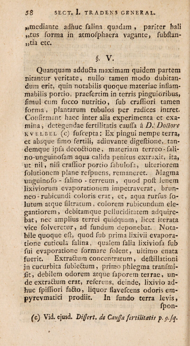 ,,mediante adhuc falina quadam , pariter hali „tus forma in atmofphaera vagante, fubftan- 35tia etc. $. V. Quanquam addu&a maximam quidem partem nitantur veritate, nullo tamen modo dubitan¬ dum erit, quin notabilis quoque materiae inham- mabilis portio, praefertim in terris pinguioribus, fimui cum fucco nutritio, fub craffiori tamen forma, plantarum tubulos per radices intret. Confirmant haec inter alia experimenta et exa¬ mina, detegendae fertilitatis caiiffa a DJDoffore kvelbel (c) fufcepta: Ex pingui nempe terra,, et absque fimo fertili, sdiuvance digeftione, tan- demque ipfa decoftione, materiam terreo «fali- nomnguinofam aqua calida penitus extraxit, ita, ut nil, nili craffior portio fabulofa, ulteriorem folutionem plane refpuens, remaneret. Magma 'unguinofo - falino - terreum, quod pod lenem lixiviorum evaporationem impetraverat, brun- neo - rubicundi coloris erat, et, aqua rurfus fo- lutum atque filtratum, colorem rubicundum ele- gantiorem, debitamque pelluciditatem adquire- bat, nec amplius terrei quidquam, licet iterata vice folveretur, ad fundum deponebat. Nota¬ bile quoque eft, quod fub prima lixivii evapora¬ tione cuticula falina, qualem falia lixiviofa fub fui evaporatione formare folent, ultimo enata fuerit. Extra&um concentratum, deftillationi jn cucurbita fubie&um, primo phlegma tranfmi- llt, debilem odorem atque faporem terrae, un¬ de extraftum erat, referens, deinde, lixivio ad¬ huc fpiffiori fa&o, liquor flavefcens odoris em- pyrevmatici prodiit. In fundo terra levis, fpon- (cj Vid. ejusd. Differt* de CauJJ'a fertilitatis p, p.Jq* 9