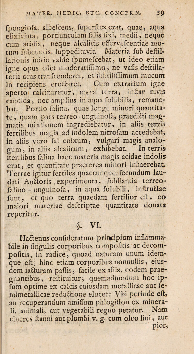 fpongiofa, albefcens, fuperiles erat, quae, aqua elixiviata, portiunculam falis fixi, medii, neque cum acidis, neque alcalicis eiFervefcentiae mo¬ tum fubeuntis, fuppeditavit. Materia fub deftil* lationis initio valde fpumefcebat, ut ideo etiam igne opus e flet moderatiffimo, ne vafis deftilla- tcrii oras tranfcenderet, et fubtiiiflimum mucum in recipiens eru&aret. Cum extractum igne aperto calcinaretur, mera terra, inftar nivis candida, nec amplius in aqua folubilis, remane¬ bat. Portio falina, quae longe minori quantita¬ te, quam pars terreo-unguinofa, praedidi mag¬ matis mixtionem ingrediebatur, in aliis terris fertilibus magis ad indolem nitrofam accedebat, in aliis vero fal enixum, vulgari magis analo¬ gum, in aliis ale ali cum , exhibebat. In terris Herilibus falina haec materia magis acidae indolis erat, et quantitate praeterea minori inhaerebat. Terrae igitur fertiles quaecunque, fecundum lau¬ dati Audoris ,experimenta, fubftantia terreo- falino - unguinofa, in aqua folubili, inftru&ae funt, et quo terra quaedam fertilior eft, eo maiori materiae deferiptae quantitate donata reperitur. §. VI. HaSerius confideratum principium inflamma» bile in fingulis corporibus compofitis ac decom- pofitis, in radice, quoad naturam unum idem- que eft’, hinc etiam corporibus nonnullis, eius¬ dem ia£turam pallis, facile ex aliis, eodem prae¬ gnantibus, reftituitur; quemadmodum hoc ip- fum optime ex calcis cuiusdam metallicae aut fe- mimetallicae redu&ione elucet: Vbi perinde eft, an recuperandum amillum phlogifton ex minera¬ li, animali, aut vegetabili regno petatur. Nam cineres ftanni aut plumbi v* m cum oleo lini, aut pice*