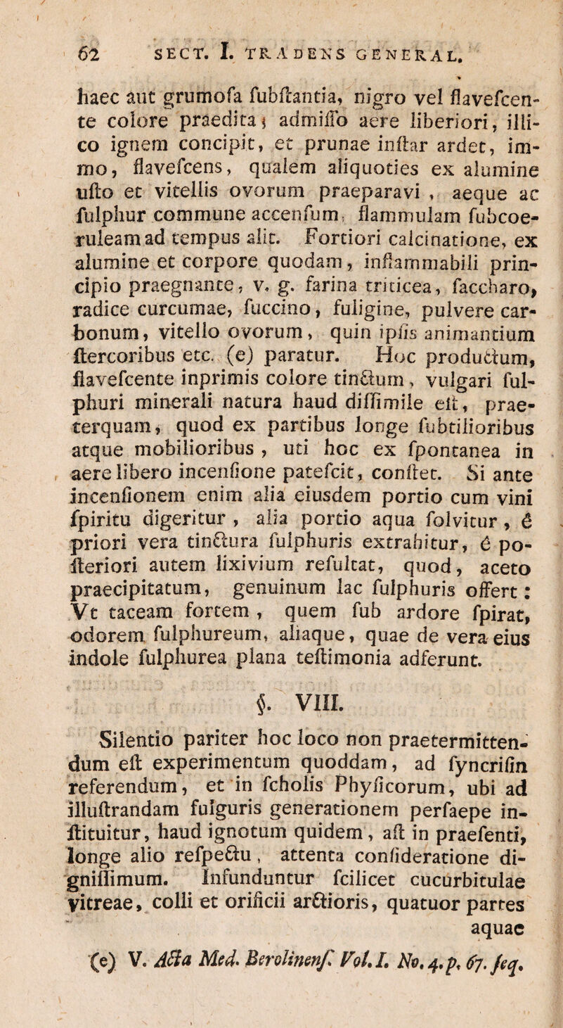 * haec aut grumofa fubdantia, nigro vel flavefcen- te colore praeditaj admilTo aere liberiori, illi- co ignem concipit, et prunae indar ardet, im- ino, flavefcens, qualem aliquoties ex alumine udo et vitellis ovorum praeparavi , aeque ac fulphur commune accenfums flammulam fubcoe- ruleamad tempus alit. Fortiori calcinatione, ex alumine et corpore quodam, inflammab.ili prin¬ cipio praegnante, v* g. farina triticea, faccharo, radice curcumae, fuccino, fuligine, pulvere car¬ bonum, vitello ovorum, quin ipfis animantium ftercoribus etc. (ej paratur. Hoc produdum, fiavefcente inprimis colore tindum, vulgari ful- phuri minerali natura haud diffimile eh, prae¬ terquam, quod ex partibus longe fabalioribus atque mobilioribus , uti hoc ex fpontanea in aere libero incenfione patefcit, conflet. Si ante incentionem enim alia eiusdem portio cum vini fpiritu digeritur , alia portio aqua folvitur , 6 priori vera tindura fulphuris extrahitur, 6 po- ileriori autem lixivium refulcat, quod, aceto praecipitatum, genuinum lac fulphuris offert: Vt taceam fortem , quem fub ardore fpirat, odorem fulphureum, aliaque, quae de vera eius indole fulphurea plana teftimonia adferunt. $. VIII. Silentio pariter hoc loco non praetermitten¬ dum ed experimentum quoddam, ad fyncrifin referendum, et in fcholis Phylleorum, ubi ad illuftrandam fulguris generationem perfaepe in- Ibituitur, haud ignotum quidem, ad in praefenti, longe alio refpedu, attenta confideratione di- gniflimum. Infunduntur fcilicet cucurbitulae vitreae, colli et orificii ardioris, quatuor partes aquae (e) V. Atfa Med- Berolinen/l Vol.L Not^pt 67. feq.