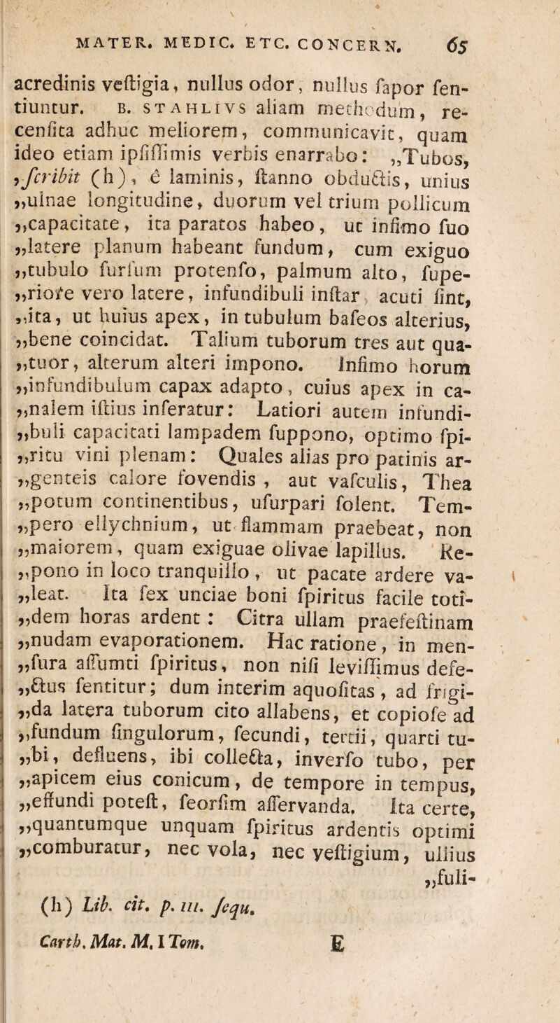 acredinis veftigia, nullos odor, nullus fapor fen- tiuncur. b. stahlivs aliam methodum, re- cenfita adhuc meliorem, communicavit, quam ideo etiam ipfiflimis verbis enarrabo: ,,Tubos, yfcribit (h), 6 laminis, ftanno obduttis, unius „uinae longitudine, duorum vel trium pollicum ,,capacitate, ita paratos habeo, ut infimo fuo j,latere planum habeant fundum, cum exiguo ,,tubulo furfum protenfo, palmum alto, fupe- „riore vero latere, infundibuli inftar acuti fint, „ita, ut huius apex, in tubulum bafeos alterius, „bene coinciclat. Talium tuborum tres aut qua¬ ttuor, alterum alteri impono. infimo horum ^infundibulum capax adapto , cuius apex in ca¬ rnalem iftius inferatur: Latiori autem infundi- j,buli capacitati lampadem fuppono, optimo fpi- »ritu vini plenam : Quales alias pro patinis ar¬ genteis calore fovendis , aut vafcuiis, Thea „potum continentibus, ufurpari folent. Tem- ,>pero ellychnium, ut flammam praebeat, non „maiorem, quam exiguae olivae lapillus. Re- ,,p°no in loco tranquillo , ut pacate ardere va¬ leat. Ita fex unciae boni fpiritus facile toti- „dem horas ardent : Citra ullam praefeitinam „nudam evaporationem. Hac ratione , in men- „fura affumti fpiritus, non nili leviffimus defe- „aus fentitur; dum interim aquofitas, ad frigi- „da latera tuborum cito allabens, et copiofe ad fundum fingulorum, fecundi, tertii, quarti tu- ,,bi, defluens, ibi collegia, inverfo tubo, per „apicem eius conicum, de tempore in tempus, ,,effundi poteft, feorfim afiervanda, ita certe, ,,quantumque unquam fpiritus ardentis optimi „comburatur, nec vola, nec yefiigium, ullius „fuli- (h) Lib. cit. p.m.Jequ. Cartb. Mat. M, I Tem, E