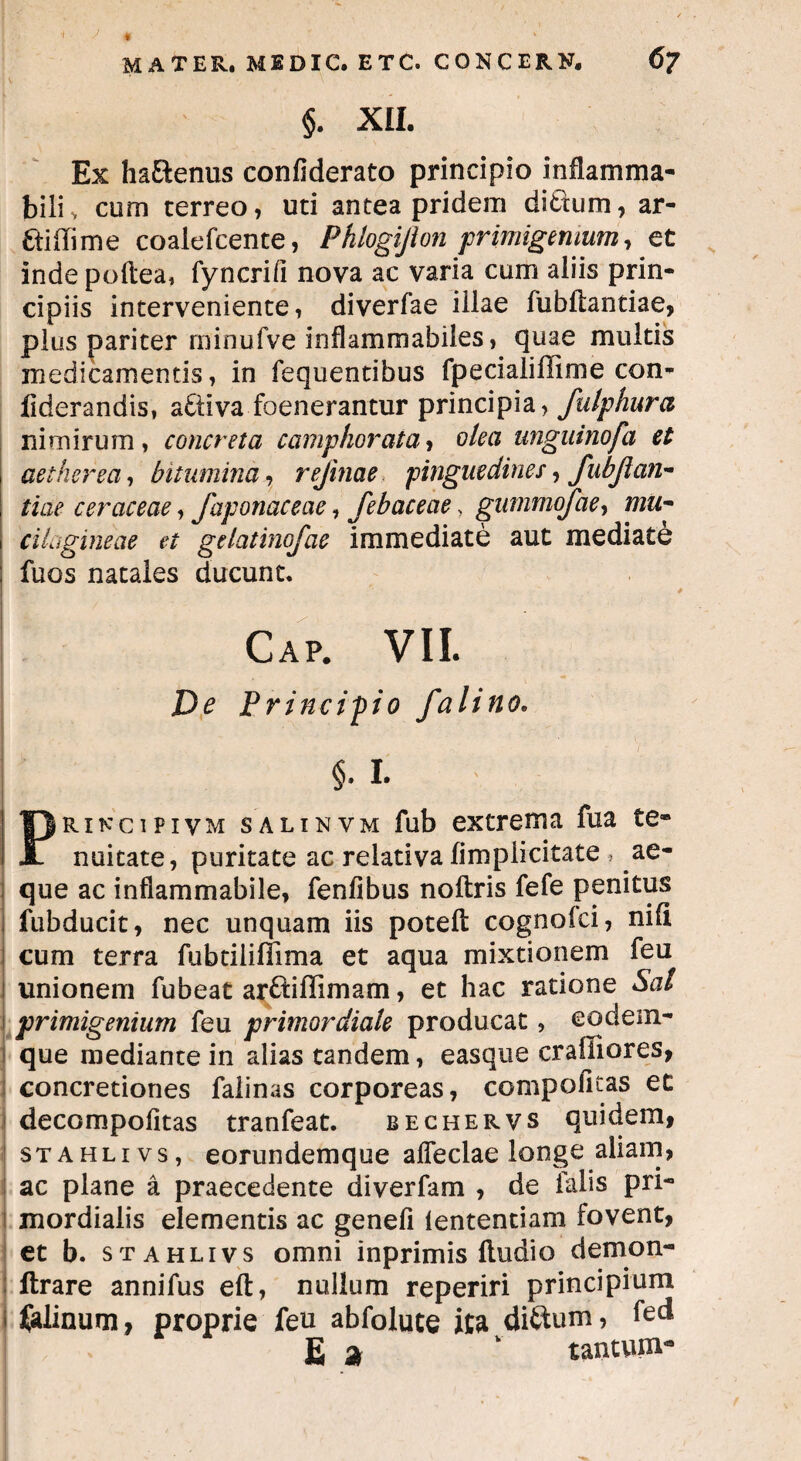 V ■I J « » §. XII. Ex haEtenus confiderato principio inflamma- biliv cum cerreo, uti antea pridem dittum, ar- Etiilime coalefcente, Phlogijion primigenium, et inde pollea, fyncrifi nova ac varia cum aliis prin¬ cipiis interveniente, diverfae illae fubftantiae, plus pariter rninufve inflammabiles, quae multis medicamentis, in fequentibus fpecialiffime con- fiderandis, activa foenerantur principia, fulphura nimirum, concreta c amplior at a, olea unguinofa et aether ea, bitumina, rejinae pinguedines, fubjian- tiae ceraceae, faponaceae, febaceae, gummofae, mu- cilugineae et gelatinofae immediate aut mediate fuos natales ducunt. Cap. VII. De Principio falino. §• I. rincipivm salinvm fub extrema fua te- nuitate, puritate ac relativa fimpiicitate , ae¬ que ac inflammabile, fenfibus noftris fefe penitus fubducit, nec unquam iis poteft cognofci, nifi cum terra fubtiliflima et aqua mixtionem feu unionem fubeat ar&iflimam, et hac ratione Sal primigenium feu primordiale producat, eodem- que mediante in alias tandem, easque crafliores, concretiones falinas corporeas, compofitas et decompofitas tranfeat. bechervs quidem, stahlivs, eorundemque affectae longe aliam, ac plane a praecedente diverfam , de falis pri¬ mordialis elementis ac genefi lentendam fovent, et b. stahlivs omni inprimis fludio demon- ftrare annifus eft, nullum reperiri principium falinum, proprie feu abfolute ita diftum* fed E % v tantupi-9