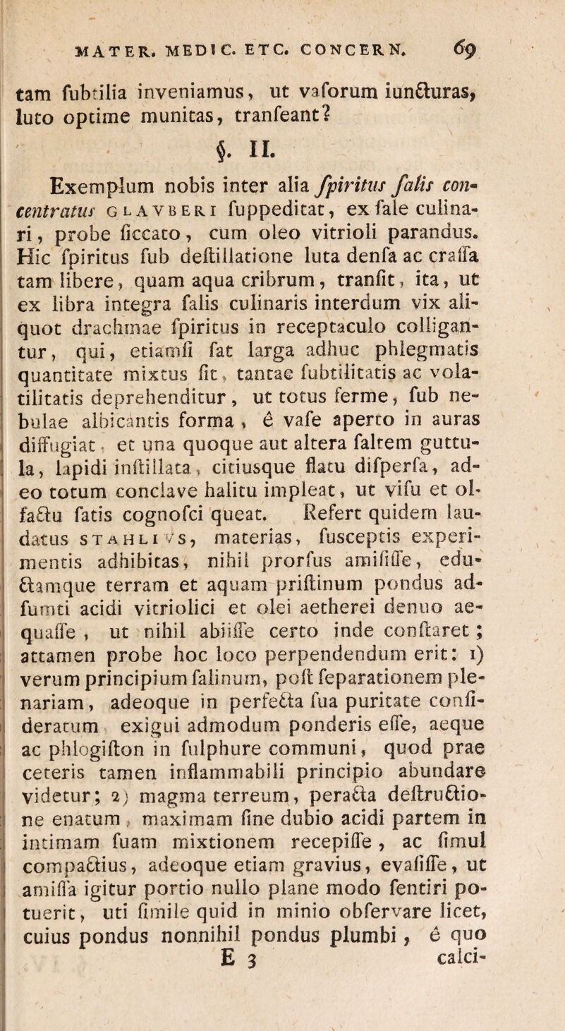 tam fabrilia inveniamus, ut vaforum iun&uras, luto optime munitas, tranfeant? j ' $. II. Exemplum nobis inter alia fpiritus fatis con- centratw glayberi fuppeditat, exfale culina- ri, probe ficcato, cum oleo vitrioii parandus. Hic fpiritus fab deftillatione luta denfa ac craffa tam libere, quam aqua cribrum, tranfit, ita, ut ex libra integra falis culinaris interdum vix ali- quot drachmae fpiritus in receptaculo colligan¬ tur, qui, etiaoili fat larga adhuc phlegmatis quantitate mixtus fit, tantae fubtiiitatis ac vola- tilitatis deprehenditur , ut totus ferme, fab ne¬ bulae albicantis forma , e vafe aperto in auras diffugiat et una quoque aut altera faltem guttu- ; Ia, lapidi inftillata, citiusque flatu difperfa, ad¬ eo totum conclave halitu impleat, ut vifa et ob fa£lu fatis cognofci queat. Refert quidem lau¬ datus stahliVs, materias, fasceptis experi¬ mentis adhibitas, nihil prorfas amififle, edu- Namque terram et aquam priftinum pondus ad- fumti acidi vicriolici et olei aetherei denuo ae- quaffe , ut nihil abiiffe certo inde conflaret; attamen probe hoc loco perpendendum erit: i) verum principium falinum, pofl feparationem ple¬ nariam, adeoque in perfedta fua puritate confi- deratum exigui admodum ponderis eile, aeque ac phlogifton in falphure communi, quod prae ceteris tamen inflammabili principio abundare videtur; 2) magma terreum, peraUa deftruftio- ne enatum maximam flne dubio acidi partem in intimam faam mixtionem recepiffe, ac flmul comparius, adeoque etiam gravius, evaliffe, ut anulla igitur portio nuiio plane modo fentiri po- 1 tuerit, uti fbnile quid in minio obfervare licet, 1 cuius pondus nonnihil pondus plumbi, e quo E 3 calci-