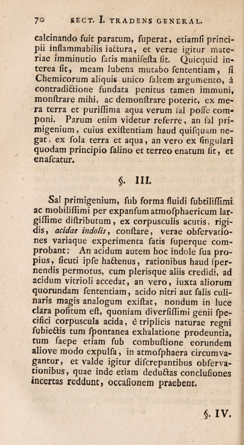 / s - calcinando fuit paratum, fuperat, etiamfi princi¬ pii inflamrnabilis iattura, et verae igitur mate¬ riae imminutio fatis manifefta fit. Quicquid in¬ terea fit, meam lubens mutabo fententiam, fi Chemicorum aliquis unico faltem argumento, a eontradidione fundata penitus tamen immuni, monftrare mihi, ac demonftrare poterit, ex me¬ ra terra et puriffima aqua verum fal poffe com¬ poni. Parum enim videtur referre, an fal pri¬ migenium, cuius exiflentiam haud quifquam ne¬ gat > ex fola terra et aqua, an vero ex lingulari quodam principio falino et terreo enatum fit, et enafcatur. §. III. Sal primigenium, fub forma fluidi fubtiliflimi ac mobiliflimi per expanfum atmofphaericum lar- giflime diftributum, ex corpusculis acutis, rigi¬ dis, acidae indolis, conftare, verae obfervatio- nes variaque experimenta fatis fuperque com¬ probant; An acidum autem hoc indole fua pro¬ pius,. ficuti ipfe ha&enus, rationibus haud [per¬ nendis permotus, cum plerisque aliis credidi, ad acidum vitrioli accedat, an vero, iuxta aliorum quorundam fententiam, acido nitri aut falis culi- naris magis analogum exiftat, nondum in luce clara politum eft, quoniam diverfiflimi genii fpe- cifici corpuscula acida, e triplicis naturae regni fubiedlis tum fpontanea exhalatione prodeuntia, tum faepe etiam fub combuflione eorundem aliove modo expulfa, in atmofphaera circumva¬ gantur, et valde igitur difcrepantibus obferva- tionibus, quae inde etiam dedu&as conclufiones incertas reddunt, occalionem praebent» §. IV»