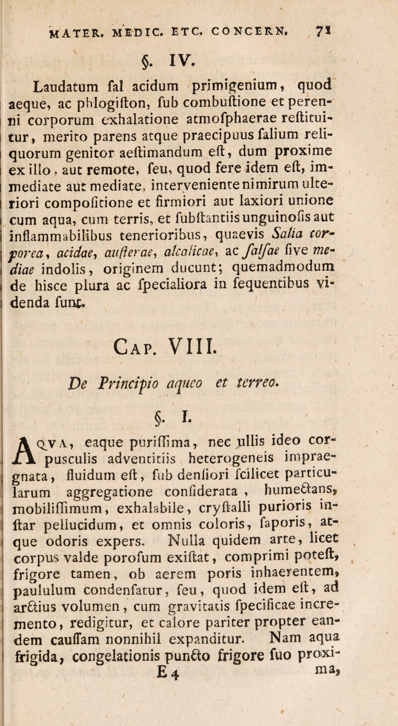 §. IV. Laudatum fal acidum primigenium, quod aeque, ac phlogifton, fub combuftione et peren¬ ni corporum exhalatione atmofphaerae reftitui- tur, merito parens atque praecipuus falium reli¬ quorum genitor aeftimandum eft, dum proxime ex illo . aut remote, feu, quod fere idem eft, im¬ mediate aut mediate, interveniente nimirum ulte¬ riori compofitione et firmiori aut laxiori unione cum aqua, cum terris, et fubilantiisunguinofisaut inflammabilibus tenerioribus, quaevis Salia cor~ porea* acidae, au ft erae, atcalicae, ac falfae five me- diae indolis, originem ducunt; quemadmodum de hisce plura ac fpecialiora in fequentibus vi¬ denda funk I ' 7 1 — ■ * t \ Gap. VIII. De Principio aqueo et terreo. §. I. 1 Aq^va, eaque puridima, nec ullis ideo cor¬ pusculis adventitiis heterogeneis imprae¬ gnata, fluidum eft, fub denliori fcilicet particu¬ larum aggregatione confiderata , humefcfcans, mobili dimu m, exhalabile, cryfialli purioris in- j llar pellucidum, et omnis coloris, faporis, at¬ que odoris expers. Nulla quidem arte, licet corpus valde porofum exiftat, comprimi poteft, frigore tamen, ob aerem poris inhaerentem» paululum condenfatur, feu, quod idem elt, ad arctius volumen, cum gravitatis fpecificae incre- 1 mento, redigitur, et calore pariter propter ean¬ dem cauffam nonnihil expanditur. Nam aqua I frigida, congelationis punfto frigore fuo proxi- E4