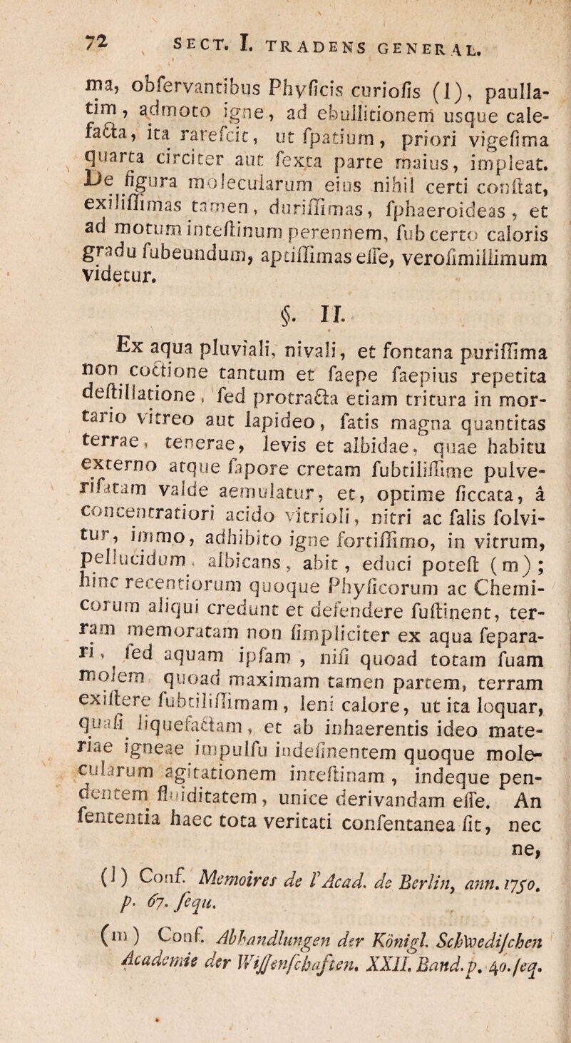 72 SECT. I. TRADENS GENERAL. 1 ma, obfervantibus Phyficis curiofis (1), paulla- tim, admoto igne, ad ebullitionem usque cale¬ facta, ita rarefcit, ut fpatium, priori vigehma quarta circiter aut fexta parte maius, impleat. De figura molecuiarum eius nihil certi conflat, exili/Timas tamen, duriffimas, fphaeroideas , et ad motum inteftinum perennem, fub certo caloris gradu fubeundum, apdilimas eife, verofimiliimum videcur. . * §■ n.. , \ * Ex aqua pluviali, nivali, et fontana puriffima non coctione tantum et faepe faepius repetita defti(latione , fed protrafta edam tritura in mor- taiio vitreo aut lapideo, fatis magna quantitas terrae, tenerae, levis et albidae, quae habitu externo atque fapore cretam fubtilifTioie pulve- rifatam valde aemulatur, et, optime ficcata, a concentratiori acido vitrioli, nitri ac falis folvi- tm , ioimo, adhibito igne fortiflimo, in vitrum, pellucidum, albicans, abit, educi potefl (m); hinc receptiorum quoque Phylleorum ac Cherni- coium aliqui credunt et defendere fuflinent, ter¬ ram memoratam non (impliciter ex aqua fepara» ri > ^ led aquam ipfam , nifi quoad totam fuam molem quoad maximam tamen partem, terram ex i ite re fubdli/Iimam , leni calore, ut ita loquar, quafi liquefactam, et ab inhaerentis ideo mate¬ riae igneae impulfu indeflnentem quoque mole- cularum agitationem inteftinam , indeque pen¬ dentem fi iditatem, unice derivandam effe. An fententia haec tota veritati confentanea fit, nec ne, (1) Co n£ Memoires de TAcad. de Berlin, ann.1750. p. 67. fequ. (m ) Conf. Abbandlungen der Konigl. SchVoedijcben Ac ademi e der WiJJmfcbaften. XXII. Band.p. ^o./eq.