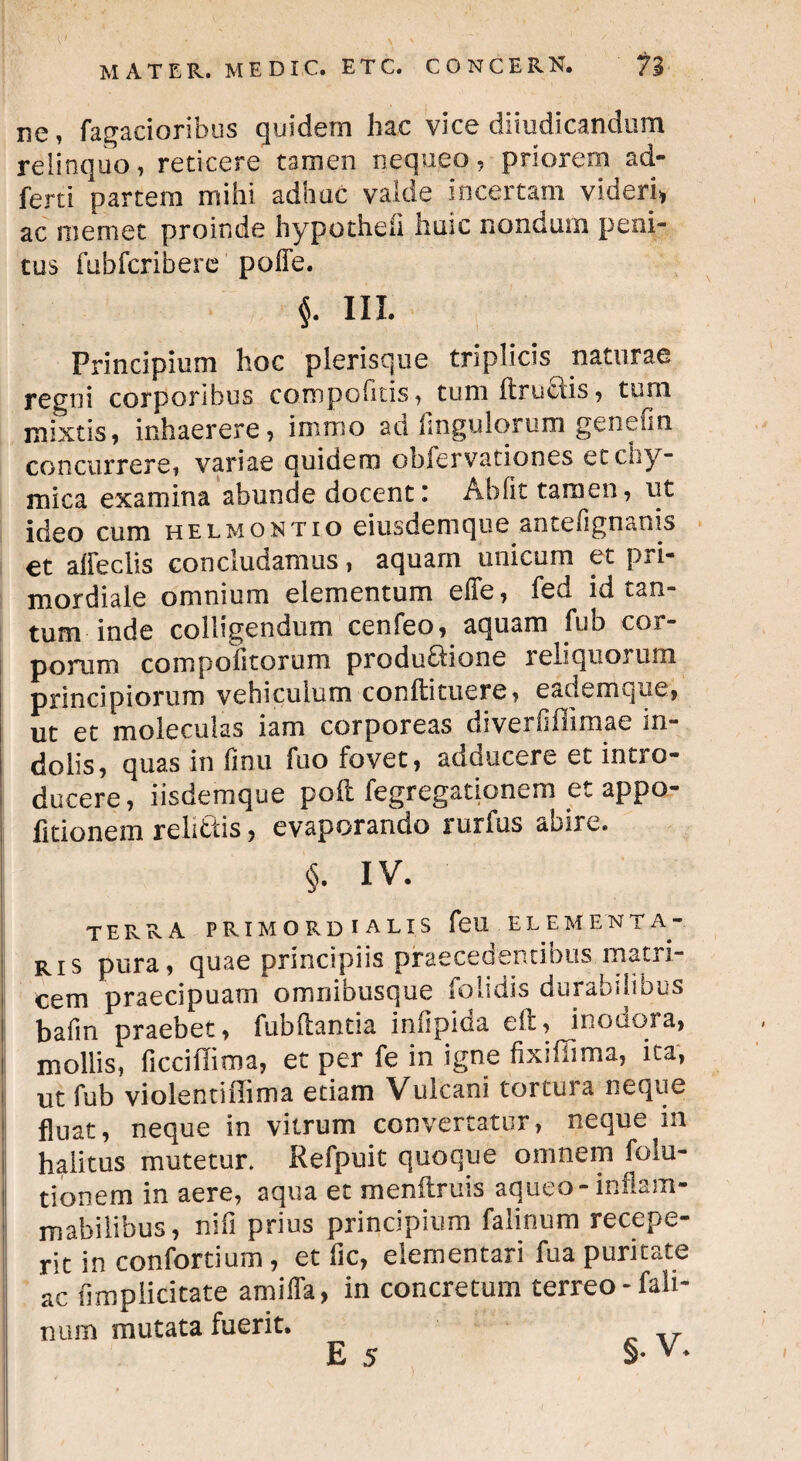 ne, Tagacioribus quidem hac vice diiudicandum relinquo, reticere tamen nequeo, priorem ad- ferti partem mihi adhuc valde incertam videri, ac memet proinde hypotheli huic nondum peni¬ tus fubfcribere poffe. $. IU Principium hoc plerisque triplicis naturae regni corporibus compofitis, tum Itruciis, tum mixtis, inhaerere, immo ad Angulorum genefin concurrere, variae quidem obfervationes etchy- mica examina abunde docent i Abiit tamen, ut ideo cum helmontio eiusdemque anteflgnanis et alieclis concludamus, aquam unicum et pri¬ mordiale omnium elementum efie, fed id tan¬ tum inde colligendum cenfeo, aquam fub cor¬ porum compolitorum produflione reliquorum principiorum vehiculum conftituere, eademque, ut et moleculas iam corporeas diverliflimae in¬ dolis, quas in Anu fuo fovet, adducere et intro¬ ducere , iisdemque poli fegregationem et appo- litionem relittis, evaporando rurfus abire. §. iv. terra primordialis feu elementa- ris pura, quae principiis praecedentibus matri¬ cem praecipuam omnibusque folidis durabilibus bafm praebet, fubftantia infipida eft, inodora, mollis, ficciilima, et per fe in igne Axifiima, ita, ut fub violentifiima etiam Vulcani torcuia neque fluat, neque in vitrum convertatur, neque in halitus mutetur. Refpuit quoque omnem folu- tionem in aere, aqua et menftruis aqueo- inflam- mabilibus, nifi prius principium falinum recepe¬ rit in confortium, et fic, dementari fua puritate ac (implicitate amifla, in concretum terreo - fali- num mutata fuerit. E 5 §•v*