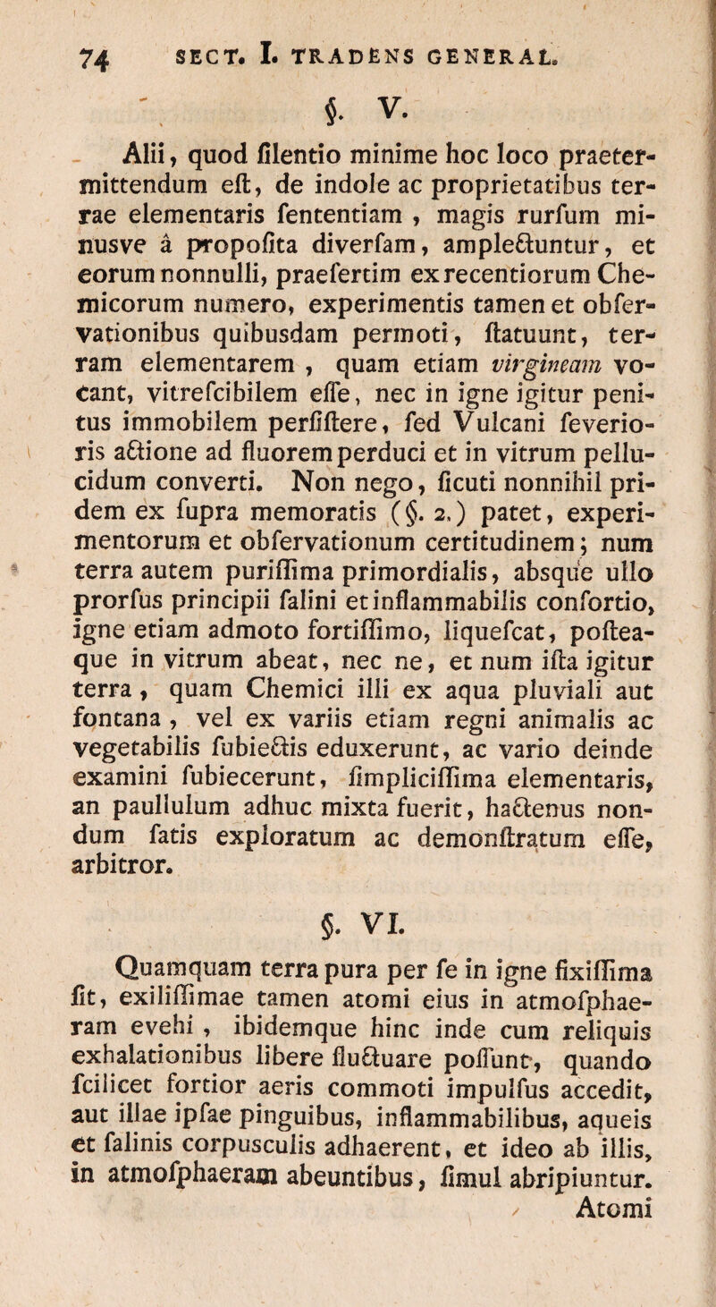 i V. Alii, quod filentio minime hoc loco praeter¬ mittendum eft, de indole ac proprietatibus ter¬ rae elementaris fententiam , magis rurfum mi¬ nus ve a propofita diverfam, ample&untur, et eorum nonnulli, praefertim exrecentiorum Che- micorum numero, experimentis tamen et obfer- vationibus quibusdam permoti, ftatuunt, ter¬ ram elementarem , quam etiam virgineam vo¬ tant, vitrefcibilem efle, nec in igne igitur peni¬ tus immobilem perfiftere, fed Vulcani feverio- ris aftione ad fluorem perduci et in vitrum pellu¬ cidum converti. Non nego, ficuti nonnihil pri¬ dem ex fupra memoratis (§. 2,) patet, experi¬ mentorum et obfervationum certitudinem; num terra autem puriffima primordialis, absque ullo prorfus principii falini etinflammabilis confortio, igne etiam admoto fortiflimo, iiquefcat, poftea- que in vitrum abeat, nec ne, et num ifta igitur terra, quam Chemici ilii ex aqua pluviali aut fontana , vel ex variis etiam regni animalis ac vegetabilis fubie&is eduxerunt, ac vario deinde examini fubiecerunt, fimplicillima elementaris, an paulluium adhuc mixta fuerit, hactenus non¬ dum fatis exploratum ac demonftratum efle, arbitror, 5. VI. Quamquam terra pura per fe in igne fixillima fit, exiliffimae tamen atomi eius in atmofphae- ram evehi , ibidemque hinc inde cum reliquis exhalationibus libere fluftuare poliunt*, quando fciiicet fortior aeris commoti impulfus accedit, aut illae ipfae pinguibus, inflammabilibus, aqueis et falinis corpusculis adhaerent, et ideo ab illis, in atmofphaeram abeuntibus, fimul abripiuntur. / Atomi