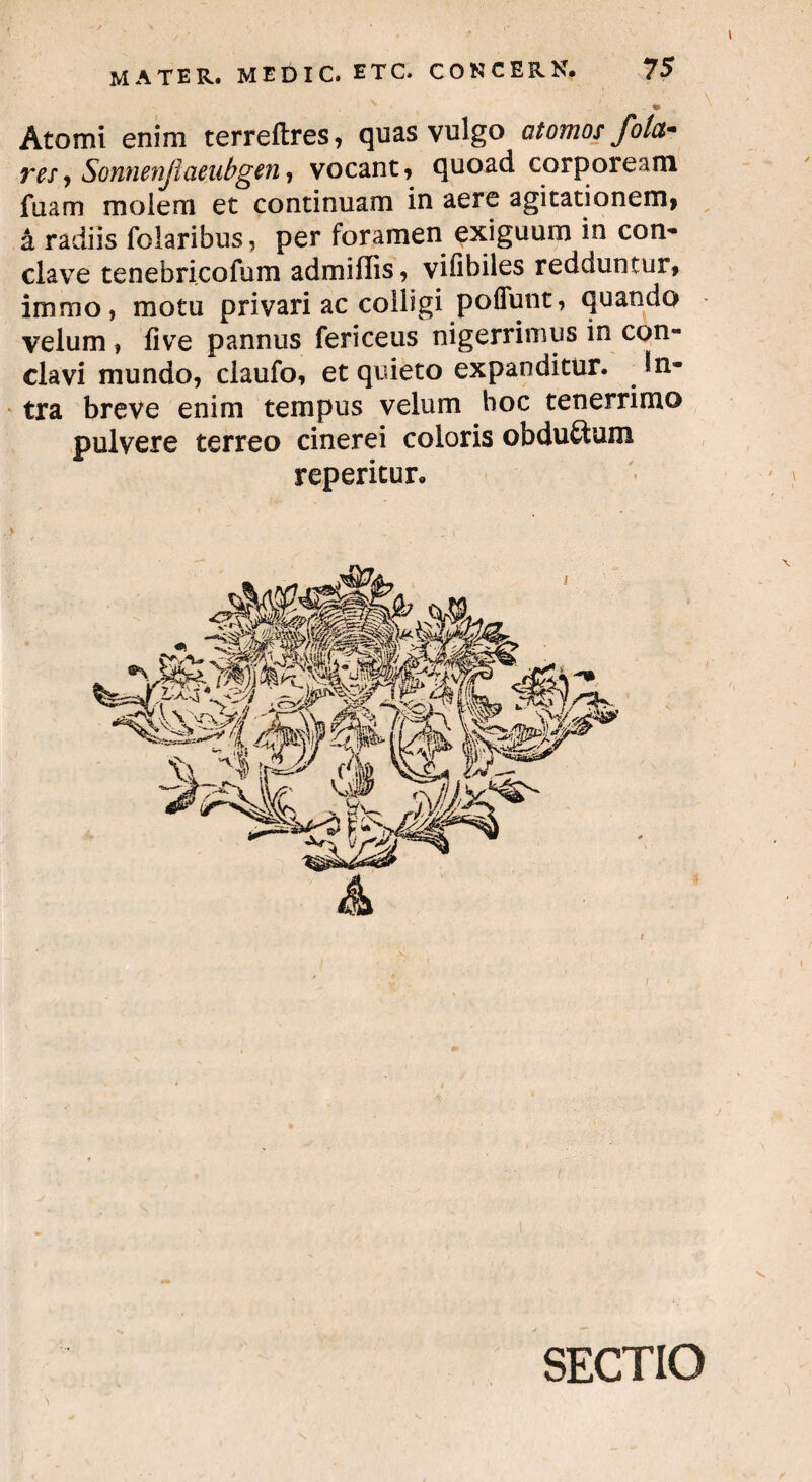 Atomi enim terreftres, quas vulgo atomos fota- res, Sonnenjlaeubgen, vocant, quoad corpoream fuam moiem et continuam in aere agitationem» a radiis folaribus, per foramen exiguum in con¬ clave tenebricofum admiflis, vifibiles redduntur» immo, motu privari ac colligi poffunt, quando velum , live pannus fericeus nigerrimus in con¬ clavi mundo, claufo, et quieto expanditur. . in¬ tra breve enim tempus velum hoc tenerrimo pulvere terreo cinerei coloris obduitum reperitur. & N SECTIO