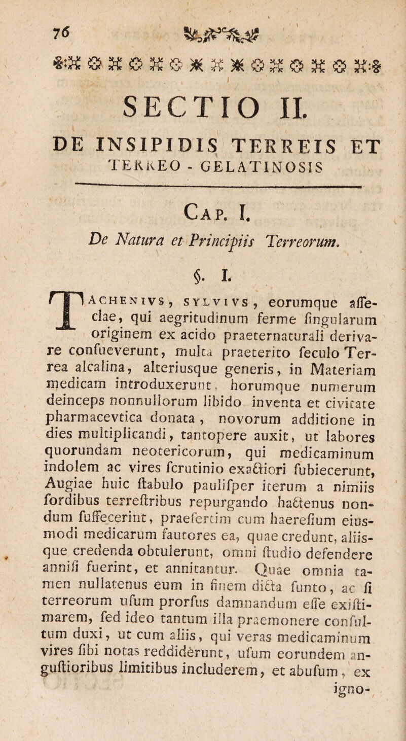 \ 7<* U.; r - , ' SECTIO II. DE INSIPIDIS TERREIS ET TEKKEO - GELATINOSIS Cap. I. De Natura et Principis Terreorum. §• L Tachenivs, sylvivs, eorumque afle- ciae, qui aegritudinum ferme lingularum originem ex acido praeternaturali deriva¬ re coofueverunt, multa praeterito feculo Ter¬ rea alcaiina, alteri usque generis, in Materiam medicam introduxerunt * horumque numerum deinceps nonnullorum libido inventa et civitate pharmacevtica donata , novorum additione in dies multiplicandi, tantopere auxit, ut labores quorundam neotericorum, qui medicaminum indolem ac vires fcrutinio exa&iori fubiecerunt, Augiae huic ftabulo paulifper iterum a nimiis fordibus terreftrihus repurgando hafitenus non» dum fuffecerint, praefercim cum haerefium eius- modi medicarum fautores ea, quae credunt, aliis¬ que credenda obtulerunt, omni (ludio defendere anni ii fuerint, et annitantur. Quae omnia ta¬ men nullatenus eum in finem dicta funto, ac fi terreorum ufum prorfus damnandum effe exifti- marem, fed ideo tantum illa praemonere conful- tum duxi, ut cum aliis, qui veras medicaminum vires fibi notas reddiderunt, ufum eorundem an- guftioribus limitibus includerem, et abufum, ex igno-