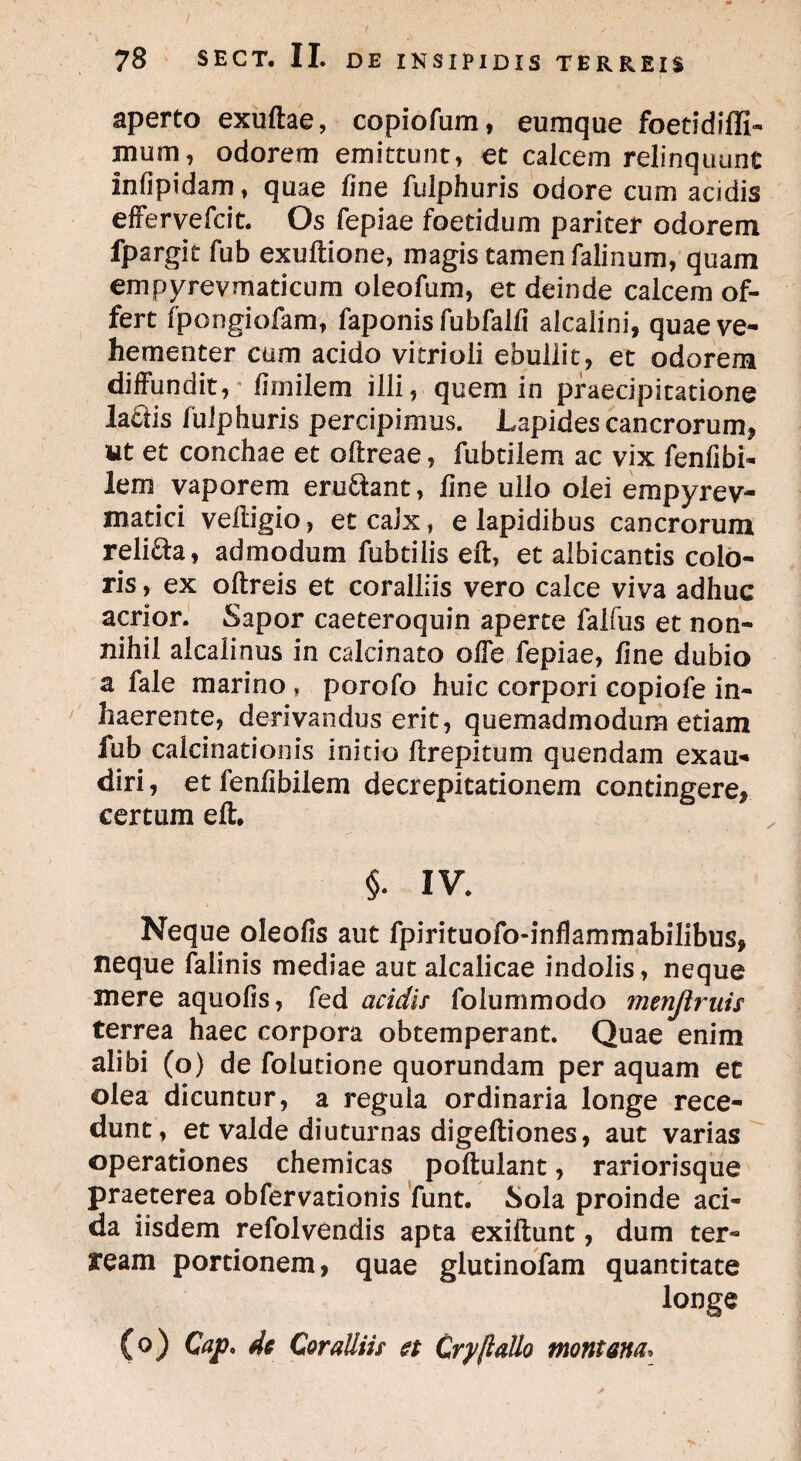 i • aperto exuftae, copiofum, eumque foetidiffi- mum, odorem emittunt, et calcem relinquunt infipidam, quae fine fulphuris odore cum acidis effervefcit. Os fepiae foetidum pariter odorem fpargit fub exuftione, magis tamen falinum, quam empyrevmaticum oleofum, et deinde calcem of¬ fert fpongiofam, faponis fubfalfi alcalini, quae ve¬ hementer cum acido vitrioli ebullit, et odorem diffundit, thnilem illi, quem in praecipitatione lactis fulphuris percipimus. Lapides cancrorum* ut et conchae et oftreae, fubtiiem ac vix fenfibi- lern vaporem eru&ant, fine ullo olei empyrev- matici veftigio, et calx, e lapidibus cancrorum reli&a, admodum fubtilis eft, et albicantis colo¬ ris , ex oftreis et coralliis vero calce viva adhuc acrior. Sapor caeteroquin aperte falfus et non¬ nihil alcalinus in calcinato offe fepiae, fine dubio a fale marino, porofo huic corpori copiofe in¬ haerente, derivandus erit, quemadmodum etiam fub caicinationis initio ftrepitum quendam exau¬ diri , et fenfibilem decrepitationem contingere* certum eft. §. IV. Neque oleofis aut fpirituofo-infkmmabilibus, neque falinis mediae aut alcalicae indolis, neque mere aquofis, fed acidis foiummodo menjlruis terrea haec corpora obtemperant. Quae enim alibi (o) de folutione quorundam per aquam et olea dicuntur, a regula ordinaria longe rece¬ dunt, et valde diuturnas digeftiones, aut varias operationes chemicas poftulant, rariorisque praeterea obfervationis funt. Sola proinde aci¬ da iisdem refolvendis apta exiftunt, dum ter¬ ream portionem, quae glutinofam quantitate longe (o) Cap* de Coralliis et Cry/lallo montana;