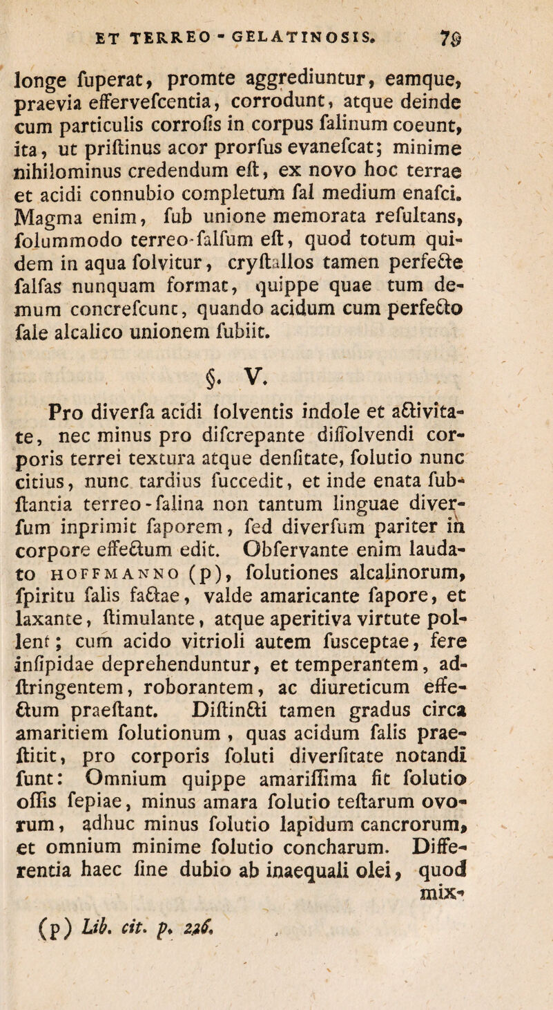 longe fuperat, promte aggrediuntur, eamque, praevia effervefcentia, corrodunt, atque deinde cum particulis corrofis in corpus falinum coeunt, ita, ut priftinus acor prorfus evanefcat; minime nihilominus credendum eft, ex novo hoc terrae et acidi connubio completum fal medium enafci. Magma enim, fub unione memorata refultans, folummodo terreo-falfum eft, quod totum qui¬ dem in aqua folvitur, cryftallos tamen perfe&e falfas nunquam format, quippe quae tum de¬ mum concrefcunc, quando acidum cum perfe&o faie alcalico unionem fubiit. §. v* Pro diverfa acidi lolventis indole et afrivita- te, nec minus pro difcrepante diffolvendi cor¬ poris terrei textura atque denfitate, folutio nunc citius, nunc tardius fuccedit, et inde enata fub- ftantia terreo-falina non tantum linguae diver- fum inprimit faporern, fed diverfum pariter ih corpore effe&um edit. Obfervante enim lauda¬ to hoffmanno(p), folutiones alcalinorum, fpiritu falis fa£lae, valde amaricante fapore, et laxante, ftimulante, atque aperitiva virtute pol¬ lent ; cum acido vitrioli autem fusceptae, fere infipidae deprehenduntur, et temperantem, ad- ftringentem, roborantem, ac diureticum effe- dum praeftant. Diftin&i tamen gradus circa amaritiem folutionum , quas acidum falis prae- ftitit, pro corporis foluti diverfitate notandi funt: Omnium quippe amarifiima fit folutio offis fepiae, minus amara folutio teftarum ovo¬ rum , adhuc minus folutio lapidum cancrorum, et omnium minime folutio concharum. Diffe¬ rentia haec fine dubio ab inaequali olei, quod mix- (p) Lib. cit. p.