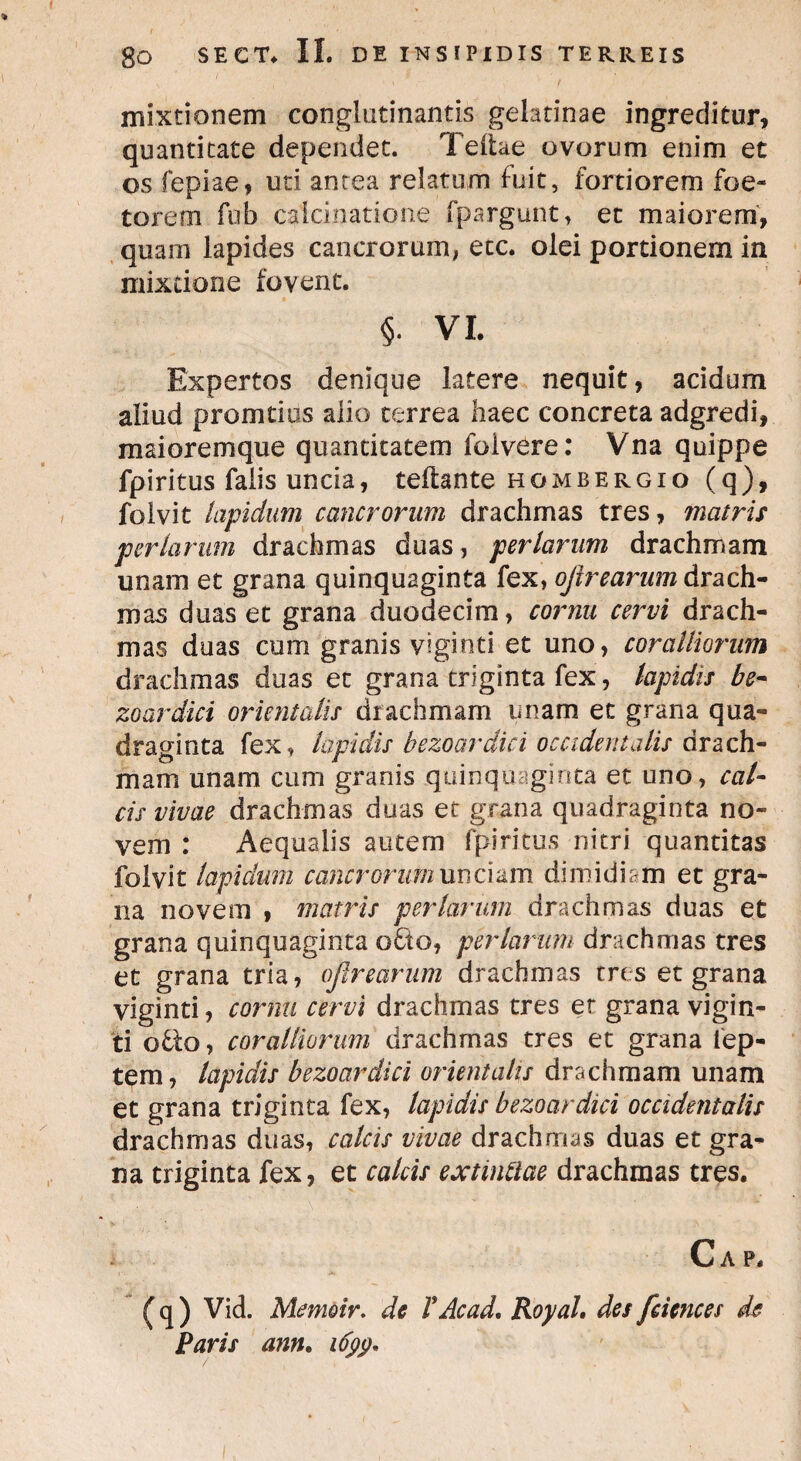 mixtionem conglutinantis gelatinae ingreditur, quantitate dependet. Teitae ovorum enim et os fepiae, uti antea relatum fuit, fortiorem foe¬ terem fub caicinatione fpargunt, et maiorem, quam lapides cancrorum, ecc. olei portionem in mixtione fovent. §• VI. Expertos denique latere nequit, acidum aliud promtius alio terrea haec concreta adgredi, maioremque quantitatem folvere: Vna quippe fpiritus falis uncia, teflante hombergio (q), folvit lapidum cancrorum drachmas tres, matris perlarum drachmas duas, feriarum drachmam unam et grana quinquaginta fex, of rearum drach¬ mas duas et grana duodecim, cornu cervi drach¬ mas duas cum granis viginti et uno, coralliorum drachmas duas et grana triginta fex, lapidis be¬ zoardici orientalis drachmam unam et grana qua¬ draginta fex, lapidis bezoardici occidentalis drach¬ mam unam cum granis quinquaginta et uno, cal¬ cis vivae drachmas duas et grana quadraginta no¬ vem : Aequalis autem fpiritus nitri quantitas folvit lapiclum eancrorummcizm dimidiam et gra¬ na novem , matris per larum drachmas duas et grana quinquaginta o£to, per larum drachmas tres et grana tria, ofirearum drachmas tres et grana viginti, cornu cervi drachmas tres er grana vigin¬ ti otio-, coralliorum drachmas tres et grana lep- tem, lapidis bezoardici orientalis drachmam unam et grana triginta fex, lapidis bezoardici occidentalis drachmas duas, calcis vivae drachmas duas et gra¬ na triginta fex, et calcis extintlae drachmas tres. C A P. ( q ) Vid. Memoir. de VAc ad, Royal. des fciences de Paris ann. 1699.