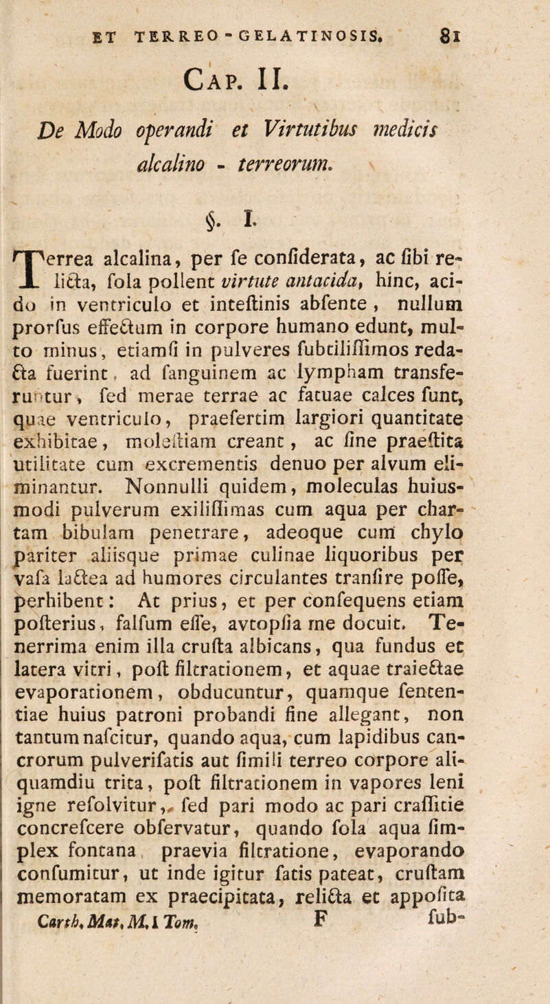 Cap. II. * V- De Modo operandi et Virtutibus medicis alcalino - terreorum. nPerrea alcalina, per fe confiderata, ac fibi re* X litta, fola pollent virtute antacida, hinc, aci¬ do in ventriculo et inteftinis abfente , nullum prorfus effettum in corpore humano edunt, mul¬ to minus, etiam fi in pulveres fubtiliflimos reda- £ta fuerint, ad fanguinem ac lympham transfe¬ runtur , fed merae terrae ac fatuae calces fune, quae ventriculo, praefertim largiori quantitate exhibitae, moleiliam creant, ac fine praeftita utilitate cum excrementis denuo per alvum eli¬ minantur. Nonnulli quidem, moleculas huius- modi pulverum exi ii (Ii mas cum aqua per char¬ tam bibulam penetrare, adeoque cum chylo pariter aiiisque primae culinae liquoribus per vafa laftea ad humores circulantes tranfire poffe, perhibent: At prius, et per confequens etiam pofterius, faifum effe, avtopfia me docuit> Te¬ nerrima enim ilia crufta albicans, qua fundus et latera vitri, poft filtrationem, et aquae traie&ae evaporationem, obducuntur, quarnque fenten- tiae huius patroni probandi fine allegant, non tantumnafeitur, quando aqua, cum lapidibus can¬ crorum pulverifatis aut fimili terreo corpore ali¬ quamdiu trita, poft filtrationem in vapores leni igne refolvitur,* fed pari modo ac pari craffide concrefcere obfervatur, quando fola aqua firn- plex fontana, praevia fiitratione, evaporando confumitur, ut inde igitur fatis pateat, cruftam memoratam ex praecipitata, reli&a et appofita Carth M* I Tom, F ft^bCT