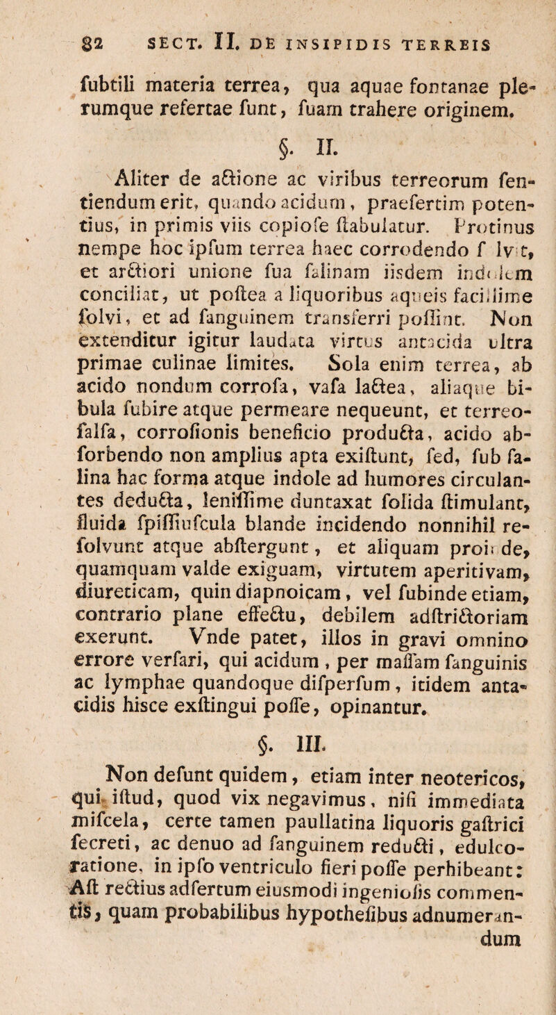 i fubtili materia terrea, qua aquae fontanae ple¬ rumque refertae funt, fuam trahere originem. §. IL Aliter de aQione ac viribus terreorum fen- tiendum erit, quando acidum, praefertim poten¬ tius, in primis viis copiofe liabulatur. Protinus nempe hoc Ipfuin terrea haec corrodendo f lv t, et ar&iori unione fua falinam iisdem indolem conciliat, ut poftea a liquoribus aqueis facillime folvi, et ad fanguinem transferri poffint. Non extenditur igitur laudata virtus antacida ultra primae culinae limites. Sola enim terrea, ab acido nondum corrofa, vafa la&ea , aliaque bi¬ bula fubire atque permeare nequeunt, et terreo- falfa, corrofionis benelido produ&a, acido ab- forbendo non amplius apta exiftunt, fed, fub fa- lina hac forma atque indole ad humores circulan¬ tes dedu&a, leniflime duntaxat folida ftimulant, fluida fpifliufcula blande incidendo nonnihil re- folvunt atque abftergunt, et aliquam proh de, quamquam valde exiguam, virtutem aperitivam, diureticam, quin diapnoicam, vel fubinde etiam, contrario plane effe&u, debilem adftri&oriam exerunt. Vnde patet, illos in gravi omnino errore verfari, qui acidum , per malham fanguinis ac lymphae quandoque difperfum, itidem anta« eidis hisce exftingui polTe, opinantur. §. III- # Non defunt quidem, etiam inter neotericos, qui illud, quod vix negavimus, nili immediata mifcela, certe tamen paullatina liquoris galtrici fecreti, ac denuo ad fanguinem redu&i, edulco- ratione, in ipfo ventriculo fieri polTe perhibeant: Alt rettius adfertum eiusmodi ingeniolis commen- tiSj quam probabilibus hypothefibus adnumerm- dum