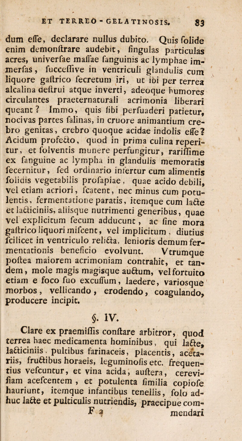 dum efle, declarare nullus dubito. Quis folide enim demonftrare audebit, lingulas particulas acres, univerfae maffae (anguinis ac lymphae im- merfas, fucceffive in ventriculi glandulis cum liquore galtrico fecretum iri, ut ibi per terrea alcalina deftrui atque inverti, adeoque humores circulantes praecernaturali acrimonia liberari queant? Immo, quis libi perfuaderi patietur, nocivas parces falinas, in cruore animantium cre¬ bro genitas, crebro quoque acidae indolis effe? Acidum profetlo, quod in prima culina reperi- tur, et lolventis munere perfungitur, rariffime ex fanguine ac lympha in glandulis memoratis lecernitur, fed ordinario infercur cum alimentis folidis vegetabilis profapiae , quae acido debili. vel etiam acriori, fcatent, nec minus cum potu¬ lentis, fermentatione paratis, itemque cum lafte etla&iciniis, aliisque nutrimenti generibus, quae vel explicitum fecum adducunt, ac fine mora galtrico liquori mifcent, vel implicitum , diutius fcilicet in ventriculo reli&a, lenioris demum fer- mentationis beneficio evolvunt. Vtrumque poftea maiorem acrimoniam contrahit, et tan¬ dem, mole magis magisque auftum, vel fortuito etiam e foco fuo excuffum, laedere, variosque' morbos , vellicando , erodendo, coagulando, producere incipit. §. IV. Clare ex praemiHis conflare arbitror, quod terrea haec medicamenta hominibus, qui la&e, la&idniis, pultibus farinaceis, placentis, aceta¬ riis, fruttibus horaeis, leguminofis etc, frequen¬ tius vefcuntur, et vina acida, auftera, cerevi- fiam acefcentem , et potulenta fimilia copiofe hauriunt, itemque infantibps tenellis, folo ad¬ huc la&e et pulticulis nutriendis, praecipue com- F 3 mendari
