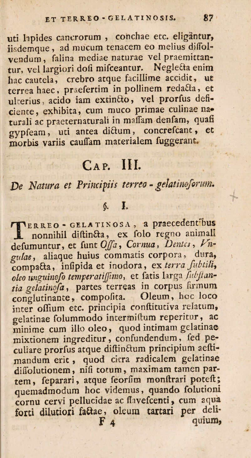 uti lipides cancrorum , conchae etc. eligantur, iisdemque, ad mucum tenacem eo melius difibl- vendum, falina mediae naturae vel praemittan¬ tur, vel largiori doli mifceantur. Neglefta enim hac caucela, crebro atque facillime accidit, ut terrea haec, praefertim in pollinem redafta, et ulterius , acido iam extin&o, vel prorfus defi¬ ciente, exhibita, cum muco primae culinae na¬ turali ac praeternaturali in maffam denfam, quali gypfeam, uti antea di£tum > concrefcant, et morbis variis caufiam materialem fuggerant. Gap. III. De Natura et Principis terreo - geJatinofermn. , • | §* L Terreo - gelatinosa , a praecedent bus nonnihil diftin&a, ex folo regno animali defumuntur, et funt OJJa, Cornua, Dentes, Vh- gulae, aliaque huius commatis corpora, dura, compa&a, infipida et inodora, ex terra Jubtili^ oleo unguinofo temperatijjimo, et fatis larga fubjian- tia gefatinofa, partes terreas in corpus firmum conglutinante, compofita. Oleum, hoc loco inter offium etc. principia conftitudva relatum» gelati nae folummodo incermifium reperitiir, ac minime cum illo oleo, quod intimam gclatinae mixtionem ingreditur, confundendum, fed pe¬ culiare prorfus atque diffintfum principium aefti- mandum erit, quod citra radicalem gelatinae difiblutionem, nifi totum, maximam tamen par¬ tem, feparari, atque feorfim monftrari poteft; quemadmodum hoc videmus, quando follitiora cornu cervi pellucidae ac flavefeenti > cum aqua forti dilutiori fa&ae, oleum tartari per deli- F 4 quium,