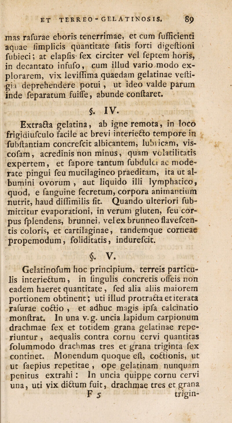 mas rafurae eboris tenerrimae, et cum fufficienti aquae fimplicis quantitate fatis forti digeftioni fubieci; at elapfis* fex circiter vel feptem horis, in decantato infufo, cum illud vario modo ex¬ plorarem, vix leviflima quaedam gelatinae vefti- gii deprehendere potui, ut ideo valde parum inde feparatum fuiffe, abunde conflaret. $. IV. Extra&a gelatina, ab igne remota, in loco frigidiufculo facile ac brevi interie&o tempore in fubflantiam concrefcit albicantem, lubricam, vis- cofam, acredinis non minus, quam volatilitatis expertem, et fapore tantum fubdulci ae mode¬ rate pingui feu mucilagineo praeditam, ita ut al¬ bumini ovorum , aut liquido illi lymphatico, quod, e fanguine fecretum, corpora animantium nutrit, haud diflimilis fit. Quando ulteriori fub- mittitur evaporationi, in verum gluten, feu cor« pus fplendens, brunneh velexbrunneoflavefcen- tis coloris, et cartilaginae, tandemque corneae propemodum, foliditatis, indurefcit. §. V. Gelatinofum hoc principium, terreis particu¬ lis interie£tum, in lingulis concretis olfeis non eadem haeret quantitate, fed alia aliis maiorem portionem obtinent; uti illud protracta et iterata rafurae co&io , et adhuc magis ipfa calcinatio monftrat. In una v.g. unda lapidum carpionum drachmae fex et totidem grana gelatinae repe- riuntur , aequalis contra cornu cervi quantitas folummodo drachmas tres et grana triginta fex continet. Monendum quoque efl, co&ionis, ut ut faepius repetitae , ope gelatinam nunquam penitus extrahi: In uncia quippe cornu cervi una, uti vix di&um fuit, drachmae tres et grana F 5 trfgin-
