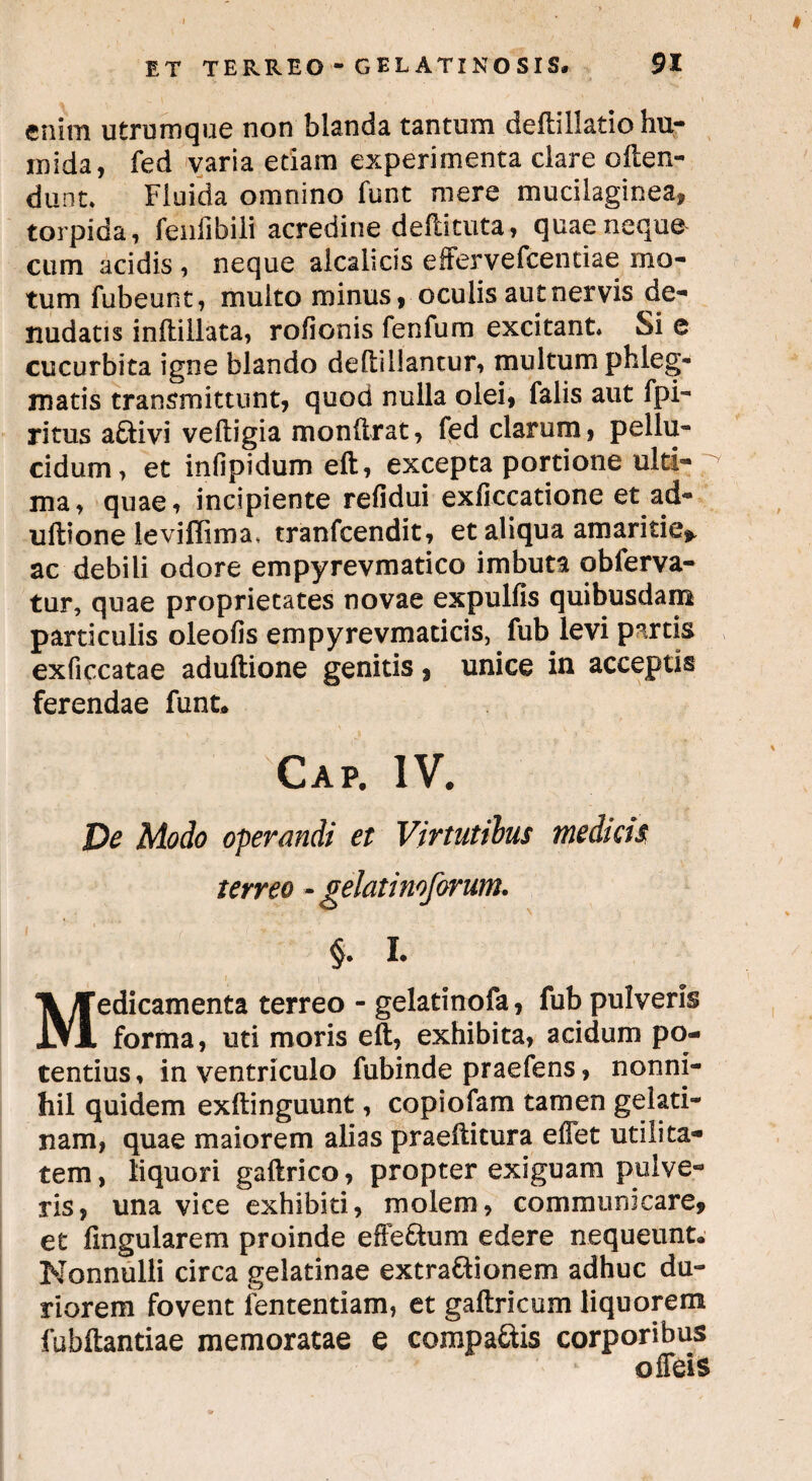 enim utrumque non blanda tantum deftillatio hu- mida, fed varia etiam experimenta clare often- dunt» Fluida omnino funt mere mucilaginea, torpida, fenfibili acredine deftituta, quae neque cum acidis , neque alcalicis effervefcentiae mo¬ tum fubeunt, multo minus, oculis aut nervis de¬ nudatis inftillata, rofionis fenfum excitant» Si e cucurbita igne blando deftillantur, multum phleg¬ matis transmittunt, quod nulla olei, falis aut fpi- ritus adivi veftigia monftrat, fed clarum, pellu¬ cidum, et infipidum eft, excepta portione ulti¬ ma, quae, incipiente refidui exficcatione et ad- uftione levifiima, tranfcendit, et aliqua amaritie*, ac debili odore empyrevmatico imbuta obferva- tur, quae proprietates novae expulfis quibusdam particulis oleofis empyrevmaticis, fub levi partis exficcatae aduftione genitis, unice in acceptis ferendae funt. Cap. iv. De Modo operandi et Virtutibus medicis terreo - gelatinoforum. §. I. Medicamenta terreo - gelatinofa, fub pulveris forma, uti moris eft, exhibita, acidum po¬ tentius, in ventriculo fubinde praefens, nonni¬ hil quidem exftinguunt, copiofam tamen gelati- nam, quae maiorem alias praeftitura effet utilita¬ tem, liquori gaftrico, propter exiguam pulve¬ ris, una vice exhibiti, molem, communicare, et Angularem proinde effe&um edere nequeunt. Nonnulli circa gelatinae extractionem adhuc du¬ riorem fovent fententiam, et gaftricum liquorem fubftantiae memoratae e compaCtis corporibus offeis