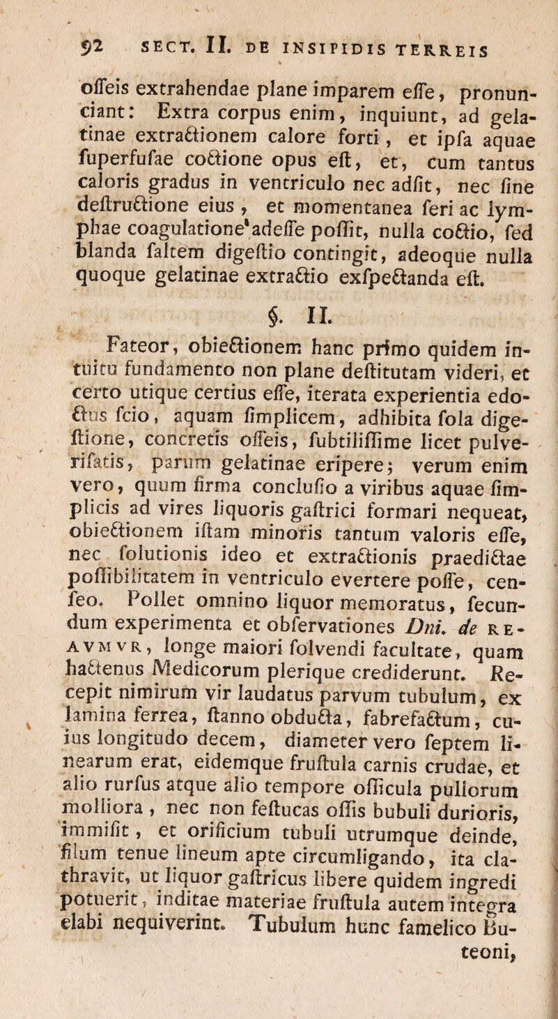 offeis extrahendae plane imparem elfe, pronun- ciant: Extra corpus enim, inquiunt, ad gela- tinae extractionem calore forti, et ipfa aquae fuperfufae cottione opus eft, et, cum tantus caloris gradus in ventriculo nec adiit, nec line deftruftione eius , et momentanea feri ac lym¬ phae coagulatione'ad elfe poffit, nulla coftio, fed blanda faltem digeftio contingit, adeoque nulla quoque gelatinae extraCiio exfpedianda eft. §. II. Fateor, obieftionem hanc primo quidem in¬ tuitu fundamento non plane deftitutam videri, et certo utique certius elfe, iterata experientia edo* ftus fcio, aquam fimplicem, adhibita fola dige- ftione, concretis offeis, fubtiliftime licet pulve- rifacis, parum gelatinae eripere; verum enim vero, quum firma conclulio a viribus aquae fim- plicis ad vires liquoris gaftrici formari nequeat, obieCtionem iftam minoris tantum valoris effe, nec folutionis ideo et extractionis praediCtae pofiibiiitatem in ventriculo evertere poffe, cen- leo. Pollet omnino liquor memoratus, fecun¬ dum experimenta et obfervationes Dni. de re- avmvr, longe maiori folvendi facultate, quam hactenus Medicorum plerique crediderunt. Re¬ cepit nimirum vir laudatus parvum tubulum, ex lamina ferrea, ftanno obdutta, fabrefaftum, cu¬ ius longitudo decem, diameter vero feptem li¬ nearum erat, eidemque fruftula carnis crudae, et aiio rurfus atque alio tempore ollicula pullorum molliora , nec non feftucas ollis bubuli durioris, fmmilit, et orificium tubuli utrumque deinde, filum tenue lineum apte circumligando, ita cla- thravit, ut liquor gaftricus libere quidem ingredi potuerit, inditae materiae fruftula autem integra elabi nequiverint. Tubulum hunc famelico Bu¬ teoni,