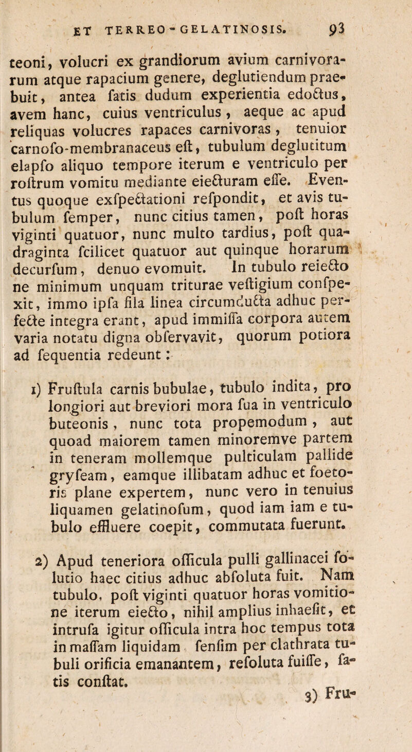 teoni, volucri ex grandiorum avium carnivora¬ rum atque rapacium genere, deglutiendum prae¬ buit , antea fatis dudurn experientia edo&us, avem hanc, cuius ventriculus , aeque ac apud reliquas volucres rapaces carnivoras , tenuior carnofo-membranaceus eft, tubulum deglutitum elapfo aliquo tempore iterum e ventriculo per roftrum vomitu mediante eiefturam effe. Even¬ tus quoque exfpeCtationi refpondit, et avis tu¬ bulum femper, nunc citius tamen, poft horas viginti quatuor, nunc multo tardius, poft qua¬ draginta fciiicet quatuor aut quinque horarum decurfum, denuo evomuit. In tubulo reie&o ne minimum unquam triturae veftigium conlpe- xit, immo ipfa fila linea circumducta adhuc per¬ fecte integra erant, apud immifia corpora autem varia notatu digna obfervavit, quorum potiora ad fequentia redeunt: 1) Fruftula carnis bubulae, tubulo indita, pro longiori aut breviori mora fua in ventriculo buteonis, nunc tota propemodum , aut quoad maiorem tamen minoremve partem in teneram mollemque pulticulam pallide gryfeam, eamque illibatam adhuc et foeto- ris plane expertem, nunc vero in tenuius liquamen gelatinofum, quod iam iam e tu¬ bulo effluere coepit, commutata fuerunt. 2) Apud teneriora olli cula pulli gallinacei fo- lutio haec citius adhuc abfoluta fuit. Nam tubulo, poft viginti quatuor horas vomitio¬ ne iterum eie&o, nihil amplius inhaefit, et intrufa igitur ollicula intra hoc tempus tota in m a fiam liquidam fenfim per clathrata tu¬ buli orificia emanantem, refoluta fuifle, fa¬ tis conftat. „