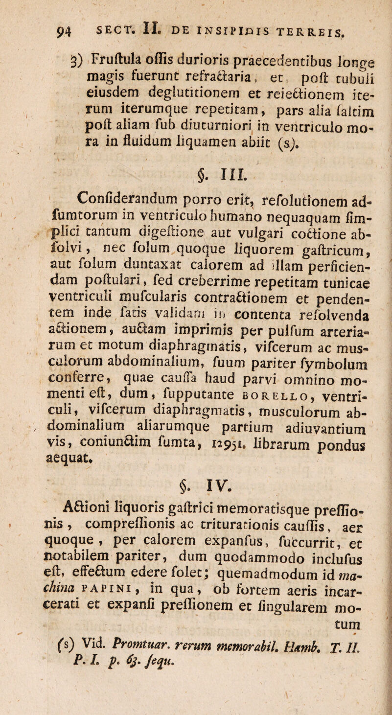 3) Fruftula offis durioris praecedentibus longe magis fuerunt refradaria , et poft tubuii eiusdem deglutitionem et reiedionem ite¬ rum iterumque repetitam, pars alia laltim poft aliam fub diuturniori in ventriculo mo¬ ra in fluidum liquamen abiit (s). §. III. Confiderandum porro erit, refolutionem ad- fumtorum in ventriculo humano nequaquam fim- plici tantum digeftione aut vulgari codione ab- folvi, nec folum quoque liquorem gaftricum, aut folum duntaxat calorem ad diam perficien¬ dam poftulari, fed creberrime repetitam tunicae ventriculi mufcularis contradionem et penden¬ tem inde faris validam in contenta relolvenda a&ionem, au&am imprimis per pulfum arteria¬ rum et motum diaphragmatis, vifcerum ac mus¬ culorum abdominalium, fuum pariter fym bolum conferre, quae cauiTa haud parvi omnino mo¬ menti eft, dum, fupputante borello, ventri¬ culi, vifcerum diaphragmatis, musculorum ab¬ dominalium aliarumque partium adiuvantium vis, coniunaim fumta, 12951. librarum pondus aequat. §. IV. Affioni liquoris gaftrici memoratisque preffio- nis , compreffionis ac triturationis cauffis, aer quoque, per calorem expanfus, futcurrit, et notabilem pariter, dum quodammodo inclufus eft, effe&um edere foiec; quemadmodum id ma- ckina p api ni, in qua, oh forcem aeris incar- cerati et expanli preffionem et Angularem mo¬ tum ■0 (s) Vid. Promtuar. rerum memor abii. Ramh T. II. P. I. p. 63. Jeqiu