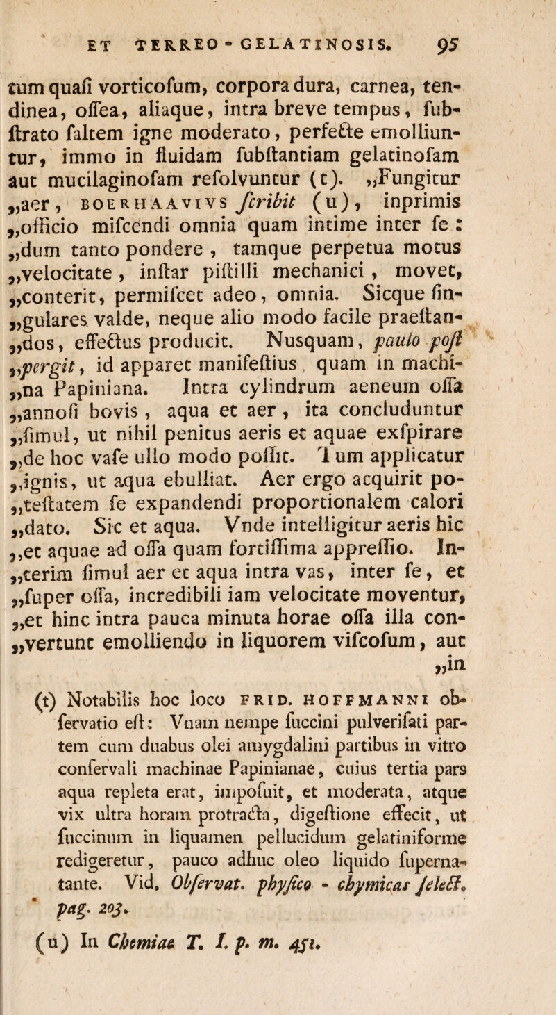 tum quali vorticofum, corpora dura, carnea, ten¬ dinea, olTea, aliaque, intra breve tempus, fub- ftrato faltem igne moderato, perfe&e emolliun¬ tur, immo in fluidam fubftantiam gelatinafam aut mucilaginofam refolvuntur (t). „Fungitur „aer, boerhaavivs fcribit (u), inprimis ,,officio mifcendi omnia quam intime inter fe : „dum tanto pondere , tamque perpetua motus ^velocitate , inftar piftilli mechanici , movet, ,,conterit, permifcet adeo, omnia. Sicque lin¬ gulares valde, neque alio modo facile praeftan- „dos, efferus producit. Nusquam, paulo pojl ^pergit, id apparet manifeftius, quam in machi- 5,na Papiniana. Intra cylindrum aeneum offa „annofi bovis , aqua et aer, ita concluduntur „flmul, ut nihil penitus aeris et aquae exfpirare „de hoc vafe ullo modo poffit. 1 um applicatur ,,ignis, ut aqua ebulliat. Aer ergo acquirit po- „teftatem fe expandendi proportionalem calori „dato. Sic et aqua. Vnde inteiligitur aeris hic ,,et aquae ad offa quam fordffima appreffio. In¬ ierim fimul aer et aqua intra vas, inter fe, et „fuper offa, incredibili iam velocitate moventur, 3,et hinc intra pauca minuta horae offa illa con¬ vertunt emolliendo in liquorem vifcofum, aut „in (t) Notabilis hoc loco frid. hoffmanni ob- fervatio ell: Vnam nempe fuccini pulverifati par¬ tem cum duabus olei amygdalini partibus in vitro confervali machinae Papinianae, cuius tertia pars aqua repleta erat, inipofuit, et moderata, atque vix ultra horam protrada, digeftione effecit, ut fuccinum in liquamen pellucidum gelatiniforme redigeretur, pauco adhuc oleo liquido fuperna- tante. Vid. Obfervat. phy fico - chymkas Jdtff, pag. 2oj. (u) In Chemiae TL p. tn. 4ju