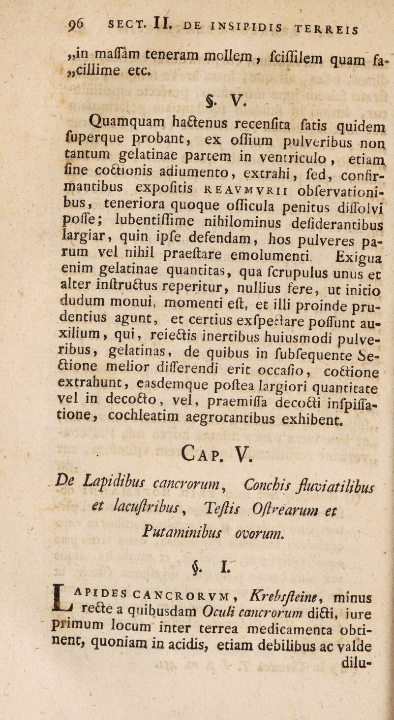 is TERREIS jjin ma(fam teneram mollem , iciflllem quam fa® ^cillime ete* ; ; •J f x §. V. Quamquam haftenus recenlita fatis quidem fuperque probant , ex offium pulveribus non tantum gelatinae partem in vemriculo , etiam line co&ionis adiumento, extrahi, fed, confir¬ mantibus expolitis reavmvrii ob fer vati oni- bus, teneriora quoque officula penitus dilfolvi polle ^ lubentiffirne nihilominus defiderantibus largiar, quin ipfe defendam, hos pulveres pa¬ rum vel nihil praedare emolumenti. Exigua enim gelatinae quantitas, qua fcrupulus unus et alter inftru&us reperitur, nullius fere, ut initio dudum monui, momenti efl, et illi proinde pru¬ dentius agunt, et certius exfpeclare poffunt au¬ xilium, qui, reie&is inertibus huiusmodi pulve¬ ribus, gelatinas, de quibus in fubfequente Se- £lione melior differendi erit occalio, codiione extrahunt, easdemque podea largiori quantitate vel in decotio, vel, praemilfa deco&i infpiffa- tione, cochleatim aegrotantibus exhibent. Gap. V. De Lapidibus cancrorum, Conchis fluviatilibus lacuftnbus, Teflis Oflrearum et Putaminibus ovorum. $. i: I” APIDES cancrorvm, Krebsjleine, minus refte a quibusdam Oculi cancrorum di&i, i ure primum locum inter terrea medicamenta obti- nent, quoniam in acidis, etiam debilibus ac valde dilu-