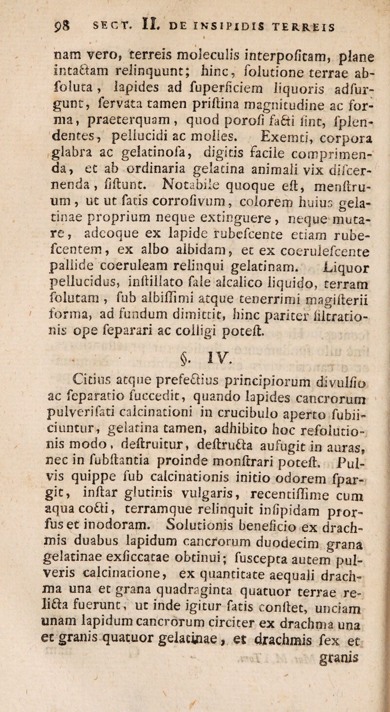 i f i ' • ; nam vero? terreis moleculis interpofkam, plane inta&am relinquunt; hinc, folutione terrae ab- foiuta , lapides ad fuperficiem liquoris adfur- gunt, fervaca tamen priftina magnitudine ac for¬ ma, praeterquam , quod porofi fafti fint, fplen- dentes, pellucidi ac molles. Exemti, corpora glabra ac gelatinofa, digitis facile comprimen¬ da, et ab ordinaria gelatina animali vix difcer- nenda , fiilunt. Notabile quoque eft, menftru- um , ut ut fatis corrofivom, colorem huius gela- tinae proprium neque extinguere , neque muta¬ re, adeoque ex lapide rubefcente etiam rube- fcentem, ex albo albidam, et ex coerulefcente pallide coeruleam relinqui gelatinam. Liquor pellucidus, inftillato file alcalico liquido, terram folutam , fub albiffimi atque tenerrimi magilterii forma, ad fundum dimittit, hinc pariter fiitratio- nis ope feparari ac colligi poteft. §• IV. Citius atque prefeclius principiorum divuliio ac feparatio fuccedit, quando lapides cancrorum pulverifati calcinationi in crucibulo aperto Eubii- ciuntur, gelatina tamen, adhibito hoc refolutio- nismodo, deftruicur, deftru&a aufugit in auras* nec in fubflantia proinde monftrari poteft. Pul¬ vis quippe fub caicinationis initio odorem fpar- git, inftar glutinis vulgaris, recentiffime cum aqua co£li, terramque relinquit infipidam pror- fuset inodoram. Solutionis beneficio ex drach¬ mis duabus lapidum cancrorum duodecim grana gelatinae exficcatae obtinui; fuscepta autem pul¬ veris calcinatione, ex quantitate aequali drach¬ ma una et grana quadraginta quatuor terrae re- liEla fuerunt, ut inde igitur facis conflet, unciam unam lapidum cancrorum circiter ex drachma una et granis quatuor gelatinae, et drachmis fex et granis i