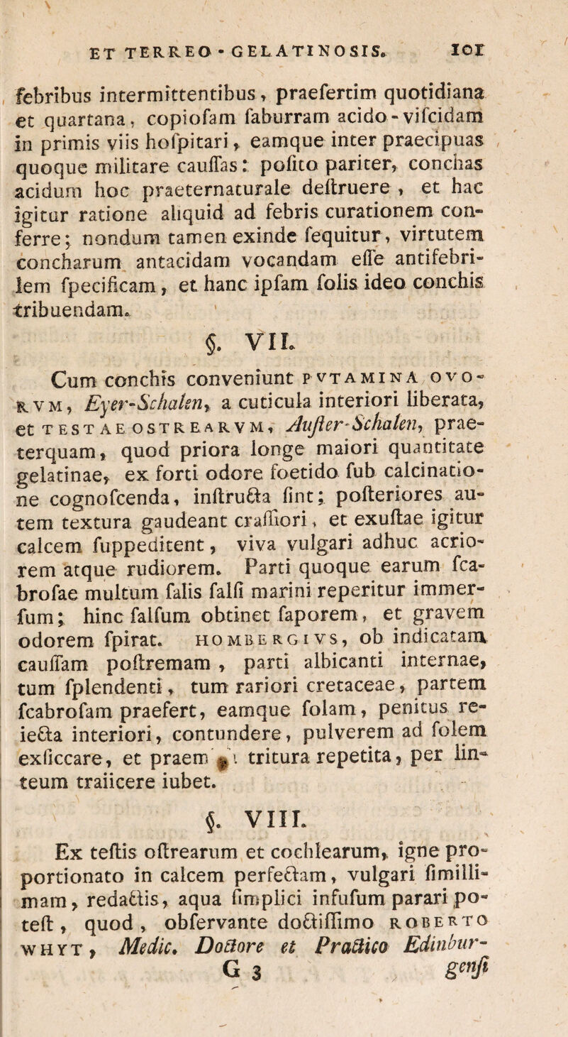 \ \ ' ^ ET TERREO - GELATINOSIS, IOI febribus intermittentibus, praefertim quotidiana et quartana, copiofam faburram acido-vifcidam in primis viis hofpitari, eamque inter praecipuas quoque militare cauffas: polito pariter, conchas acidum hoc praeternaturale deitruere , et hac igitur ratione aliquid ad febris curationem con¬ ferre; nondum tamen exinde fequitur, virtutem concharum antacidam vocandam elTe antifebri- lem fpecifieam, et hanc ipfam folis ideo conchis tribuendam. §. VIL Cum conchis conveniunt pvtamina ovo- rvm, Eyer-Schalen* a cuticula interiori liberata, et testae ostrearvm, /lujler*Schalen, prae¬ terquam, quod priora longe maiori quantitate gelatinae, ex forti odore foetido fub calcinatio- ne cognofcenda, inftrufta fint; pofteriores au¬ tem textura gaudeant cr albori ♦ et exultae igitur calcem fuppeditent, viva vulgari adhuc acrio¬ rem atque rudiorem. Parti quoque earum fca- brofae multum falis falli marini repentur i miner- fum; hinc faifum obtinet faporem , et gravem odorem fpirat. hombergivs, ob indicatam caulTam po (fremam , parti albicanti internae, tum fplendenti, tum rariori cretaceae, partem fcabrofam praefert, eamque folam, penitus re- ie&a interiori, contundere, pulverem ad folem exficcare, et praem tritura repetita, per lin¬ teum traiicere iubet. ^ §. VIII. Ex teltis oHrearum et cochlearum, igne pro- portionato in calcem perfectam, vulgari limilli- mam, redadiis, aqua fimplici infufum parari po- teft , quod» obfervante doftiffimo robertq whyt, Medie. Dottore et Prattico Edinbur-