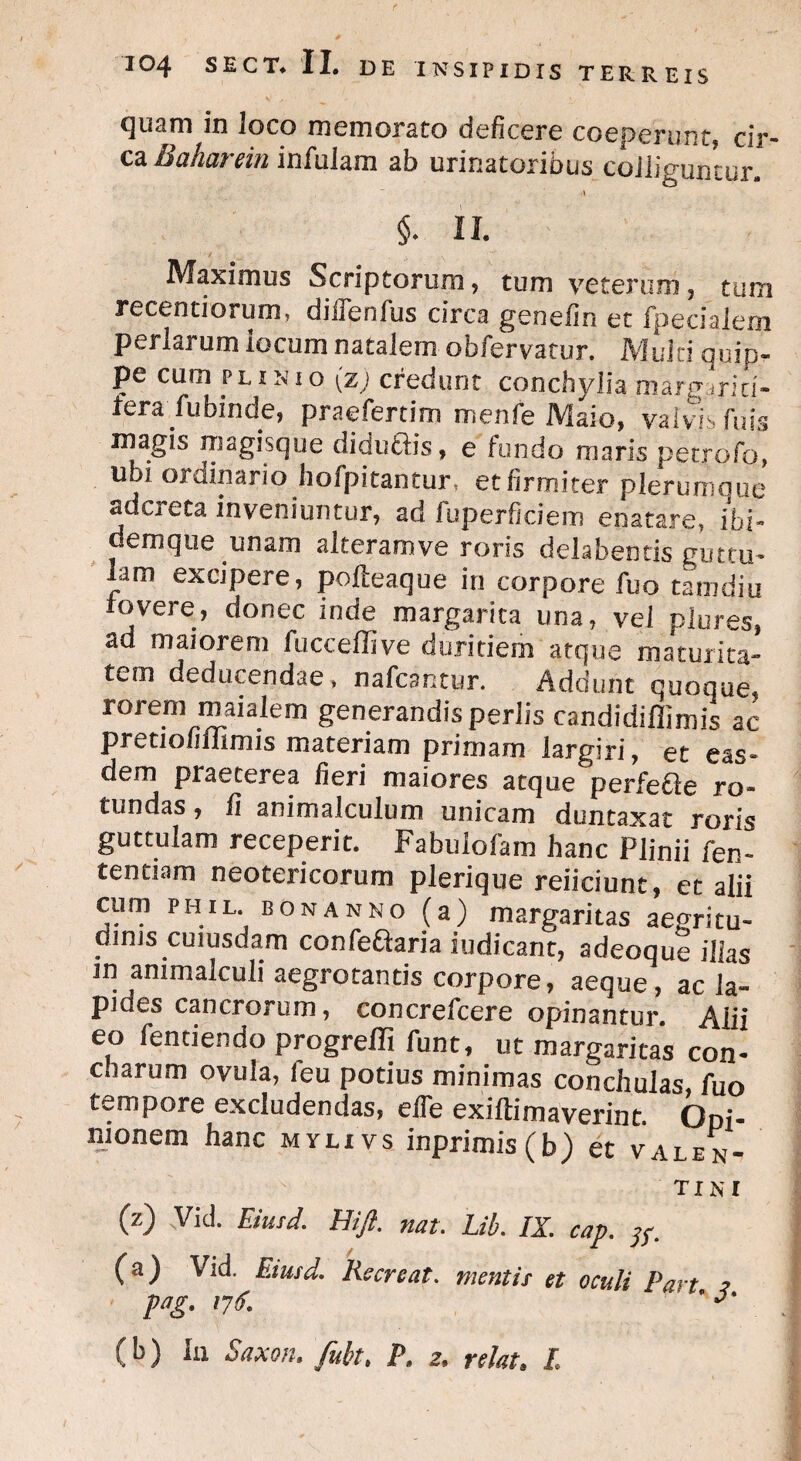 quam in loco memorato deficere coeperunt, cir¬ ca Baharein infulam ab urinatoribus colliguntur. §. n. Maximus Scriptorum, tum veterum, tum recentiorum, diffenfus circa genefin et fpeciaiem perlarum iocum natalem obfervatur. Multi quip¬ pe cum plinio (z; credunt conchylia margariti¬ fera fubinde, praefertim menfe Maio, valvis fuis magis magisque Ciiduciis, e fundo maris petrofo, ubi ordinario hofpitantur, et firmiter plerumque adcreta inveniuntur, ad fuperficiem enatare, ibi- demque unam alteram ve roris delabentis guttu- lam excipere, polteaque in corpore fuo tamdiu fovere, donec inde margarita una, vel plures, ad maiorem fucceffive duritiem atque maturita¬ tem deducendae, nafcantur. Addunt quoque, rorem maialem generandis perlis candidiffimis ac pretiofiiiimis materiam primam largiri, et eas¬ dem praeterea fieri maiores atque perfecte ro¬ tundas, fi animalculum unicam duntaxat roris guttulam receperit. Fabulofam hanc Plinii fen- tentiam neotericorum plerique reiiciunt, et alii cum PHIL bonanno (a) margaritas aegritu¬ dinis cuiusdam confeftaria iudicant, adeoque illas in animalcuii aegrotantis corpore, aeque , ac la¬ pides cancrorum, concrefcere opinantur. Alii eo fendendo progreffi funt, ut margaritas con¬ charum ovula, feu potius minimas conchulas, fuo tempore excludendas, efie exiftimaverint. Ooi- mylxvs inprimis(b) et Valen¬ tini (z) Vid. Eiusd. Hift. nat. Lib. IX. cap. (a) Vid. Eiusd. Recreat, mentis et oculi Part i pag. 176. ' ' (b) Iu Saxon, fuit. P. 2. relat. I.