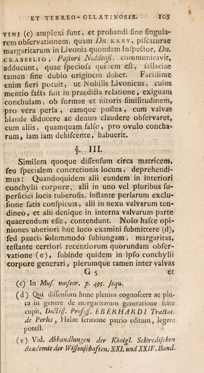 tini (c) amplexi funt, et probandi fine fingula- rem obfervacioneni, quam JJn. krey, pifcacurae margaritarum inLivonia quondam inlpe£tor, Dn. c r Ts sel i o , Pajiori Niddenji, communicavit, adducunt, quae fpeciofa quidem cft, fallaciae tamen fine dubio originem debet. Facillime enim fieri potuit, ut Nobilis Livoriicfls, cuius mentio fafta fuit in praedifta relatione, exiguam conchulam, ob formae et nitoris fiinilitudinem, pro vera perla , eam que poltea, cum valvas blande diducere ac denuo claudere obfervaret, cum aliis, quamquam falfo, pro ovulo concha¬ rum, iam iam dehifcente, habuerit. $. HI- Similem quoque diffenfum circa matricem, feu fpecialem concretionis locum, deprehendi¬ mus: Quandoquidem alii eundem in interiori conchylii corpore, alii in uno vel pluribus fu- perficiei locis tuberofis, initante perlarum exclu- fione fatis confpicuis, alii in nexu valvarum ten¬ dineo, et alii denique in interna valvarum parte quaerendum effe, contendunt. Nolo hafce opi¬ niones uberiori hoc loco examini fubmittere (d), fed paucis fiolummodo fubiungam , margaritas, teltante certiori recentiorum quorundam obfer- vatione (e), fu-binde quidem in ipfo conchylii corpore generari, plerumque tamen inter valvas G 5 et (c) In Muf. mujeor. p. /}$f. Jequ. (d) Qui dilTeiifum hunc plenius cognofcere ac plu¬ ra in genere de margaritarum generatione i cire cupit, Docliff. Profefj, EB ERHAR D1 Trattat, de Perhs , Halae fermone patrio editum, legere potell. (e) Vid. Abhandlungen der Konigl. SchWediJchen Academie der Wijjmfchaften. XXL und XXIV. Band.