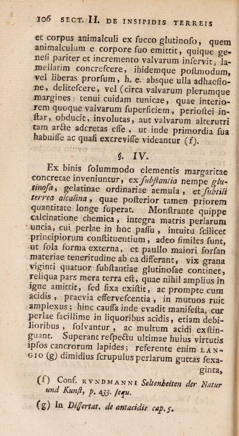 et corpus animalculi ex fuceo glutinofo, quem ammalculum e corpore fuo emittit, quique Ae¬ neii pariter et incremento valvarum infervit, 1a- melladm concrefcere, ibidemque pollmoduro, vel liberas prorium, h. e. absque ulla adhaefio- ne, delitefcere, vel (circa valvarum plerumque margines; tenui cuidam tunicae, quae interio¬ rem quoque valvarum fuperficiem, periollei in- ftar, obducie, involutas, aut valvarum alterutri taro ar^le adcretas effe , ut inde primordia fua ha b ume ac quali excreville videantur (f), 5. IV. hx binis folummodo elementis margaritae concretae Inveniuntur, ex fubjiantia nempe p-/m* mofa, gelatinae ordinariae aemula, et fubtili terrea,' alcalina, quae pofterior tamen priorem quantitate longe i operat. Monftrante quippe calci natione chemica, integra matris perlarum uncia, cui perlae in hoc pallu , intuitu fdlicet principiorum coniti tu entium, adeo hmiies funt, ut fola forma externa, et paullo maiori forfan materiae teneritudine ao ea differant, vix prana viginti quatuor fubftantiae glutinofae continet, reliqua pars mera terra eft, quae nihil amplius in 3gne amittit, fed iixa exiftic, ac prompte cura acinis , praevia effervefcentia , in mutuos ruit amplexus^ hinc cauffa inde evadit manifefta, cur perlae facillime in liquoribus addis, etiam debi¬ lioribus , folvantur , ac multum addi exftin- guant. Superant refpedu ultimae huius virtutis ipfos cancrorum lapides; referente enim lan~ gio (g) dimidius fcrupulus perlarum guttas fex a» gima9 (1) Conf. kvndmanni Seltenheiten der Natur und Kunflj p. 4jj. /cju. (g) In Differt at* de ant acidis cap, jm
