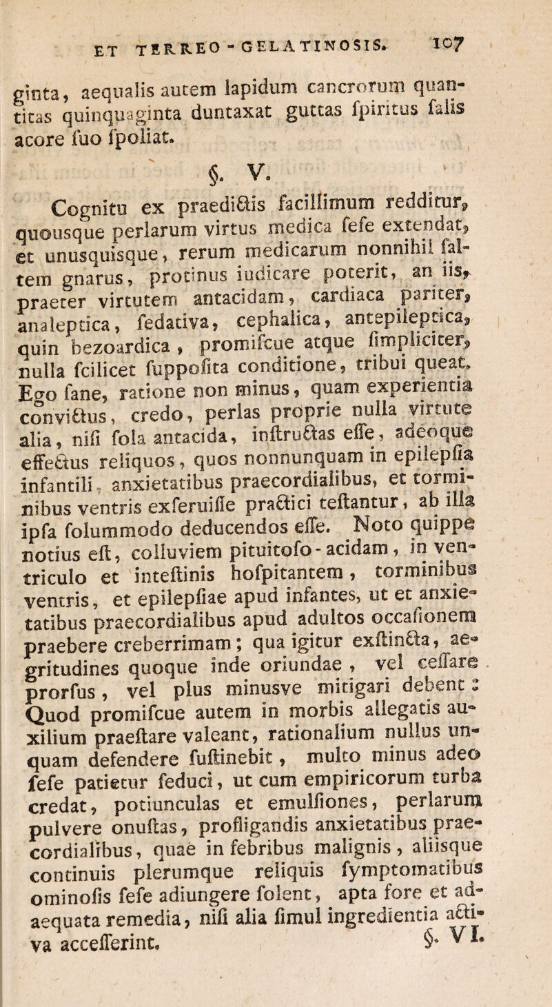 pinta, aequalis autem lapidum cancrorum quan¬ titas quinquaginta duntaxat guttas fpiritus falis acore luo fpoliat. §. v. Cognitu ex praediais facillimum redditur, quousque perlarum virtus medica feie extendat, et unusquisque, rerum medicarum nonnihil fal- tein gnarus, protinus iudicare poterit? an iisy praeter virtutem antacidam 5 cardiaca pariter^ analeptica, fedariva, cephalica, antepiiepcica, quin bezoardica , promiieoe aeque flmpiiciter^ nulla fcilicet fuppofita conditione, tribui queat, Ecto fane, ratione non minus, quam experientia convi&us, credo, perlas proprie nulla virtute alia, nifi fola antacida, indrudas effe, adeo que effe&us reliquos, quos nonnunquam in epilepfia infantili , anxietatibus praecordialibus, et tormi¬ nibus ventris ex feni i ii e pradbci tedantur, ab ilis ipfa folummodo deducendos effe. Noto quippe notius eft, colluviem pituitofo-acidam, in ven¬ triculo et intedinis hofpitantem, torminibus ventris, et epilepliae apud infantes, ut et anxie¬ tatibus praecordialibus apud adultos occafi onera praebere creberrimam; qua igitur exftin£la, ae*» gritudines quoque inde oriundae , vel cellare . prorfus, vel plus minusve mitigari debent: Quod prornifeue autem in morbis allegatis au¬ xilium praedare valeant, rationalium nullus un¬ quam defendere fuftinebit, multo minus adeo fefe patietur feduci, ut cum empiricorum turba credat, potiunculas et ernulfiones, perlarum pulvere onudas, profligandis anxietatibus prae¬ cordialibus, quae in febribus malignis, aliisque continuis plerumque reliquis fymptomatibus ominofis fefe adiungere folent, apta fore et ad¬ aequata remedia, nifi alia fimul ingredienda a&i»