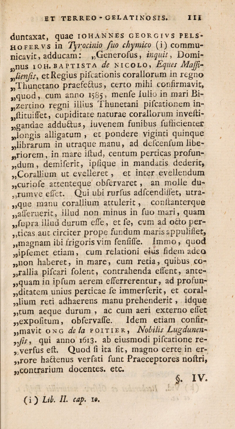 duntaxat, quae iohannes georgivs pels- hofervs in Tyr ocinio fuo chymico (i) commu¬ nicavit , adducam: r,Generofus, inquit, Domi- J5nus ioh. baptista de kicolo» Eques Mafji- lienfis, et Regius pifcationis coraliorum in regno „Thunetano praefectus, certo mihi confirmavit» j,quod, cum anno 1585, menfe lulio in mari Bi- „zertino regni illius Thunetani pifcationem in- wftituiffet, cupiditate naturae coraliorum invefti- sgandae addu£tus, iuvenem funibus fufficienter wlongis alligatum , et pondere viginti quinque wlibrarum in utraque manu, ad defcenfum libe- „riorem, in mare illud, centum perticas profun- „dum, demiferit, ipfique in mandans dederit, „Corallium ut evelleret , et inter evellendum ,,curiofe attenteque obfervaret, an molle du- ;5rumve effet. Qui ubi rurfus adfce.ndiffet, utra¬ sque manu corallium attulerit, conttanterque „afferuerit, illud non minus in fuo mari, quam ,5fupra illud durum efle, et fe, csm ad otio per¬ fricas aut circiter prope fundum maris appuBflet, „magnam ibi frigoris vim fenfiffe. Immo, quod „ipfemet etiam, cum relationi eius fidem adeo „non haberet, in mare, cum retia, quibus co¬ rallia pifcari folent, contrahenda effent, ante- „quam in ipfurn aerem efferrerentur, ad profun- ,,ditatem unius perticae fe immerferit, et coral¬ lium reti adhaerens manu prehenderit, idque „tum aeque durum , ac cum aeri externo effet „expofitum, obfervaffe. Idem etiam confir- „mavit ong de la poitier, Nobilis Lugdunen- ,,jh, qui anno 1613. ab eiusmodi pifcatione re- , verfus eli Quod fi ita fit, magno certe in er- ,,rore ha&enus verfati funt Praeceptores noftri, ^contrarium docentes, etc. §. IV. (i) Lib. 11. cap. li.