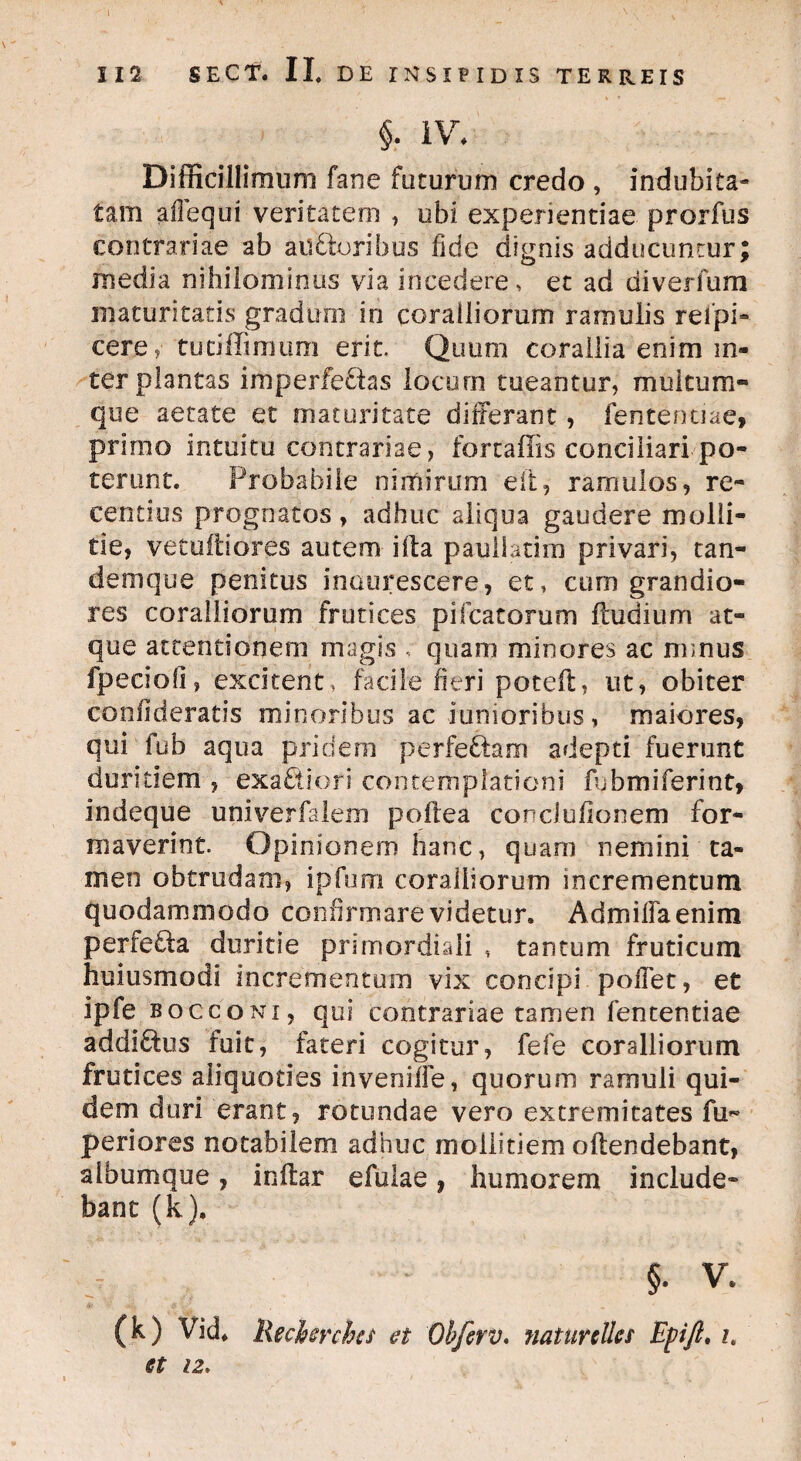 I 112 SECf. II, DE rNSIPIDIS TERREIS $. IV. Difficillimum farse futurum credo , indubita¬ tam affequi veritatem , ubi experientiae prorfus contrariae ab ailQoribus fide dignis adducuntur; media nihilominus via incedere, et ad diverfum maturitatis gradum in coralliorum ramulis respi¬ cere , tutiffimum erit. Quum corallia enim in¬ ter plantas imperfectas locum tueantur, multum- que aetate et maturitate differant, fententiae, primo intuitu contrariae, fortaffis conciliari po¬ terunt. Probabile nimirum eit, ramulos, re¬ centius prognatos, adhuc aliqua gaudere molli¬ tie, vecuitiores autem illa paullatim privari, tan- demque penitus indurescere, et, cum grandio¬ res coralliorum frutices pileatorum ftudium at¬ que attentionem magis , quam minores ac nnnus fpeciofi, excitent, facile fieri poteff, ut, obiter confideratis minoribus ac mnioribus, maiores, qui fub aqua pridem perfectam adepti fuerunt duritiem , exa&iori contemplationi fhbmiferint, indeque univerfalem poftea conclufionem for¬ maverint. Opinionem hanc, quam nemini ta¬ men obtrudam, ipfum coralliorum incrementum quodammodo confirmare videtur. Ad mi Ha enim perfetla duritie primordiali , tantum fruticum huiusmodi incrementum vix concipi poffet, et ipfe b o c c o ni, qtfi contrariae tamen fententiae addi&us fuit, fateri cogitur, fefe coralliorum frutices aliquoties inveniffe, quorum ramuli qui¬ dem duri erant, rotundae vero extremitates fu~ periores notabilem adhuc mollitiem offendebant, aibumque, inftar efulae, humorem include¬ bant (k), §. V. (k) Vid* llecbsrchcs et Obferv. natarcUet Epift. i.