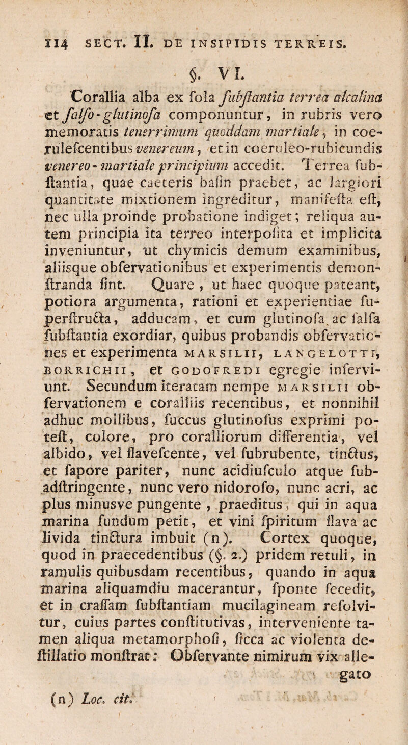 • §. VI. Corallia alba ex fola fubjlcintia terrea alcalina et fatfo-glntinofa componantur, in rubris vero memoratis tenerrimum quoddam martiale, in coe- rulefcentibus venereum , et in coeruleo-rubicundis venereo - martiale principium accedit. Terrea fub- Hantia, quae caeceris bafin praebet, ac largiori quantitate mixtionem ingreditur, manifefta eft, nec ulla proinde probatione indiget; reliqua au¬ tem principia ita terreo interpofita et implicita inveniuntur, ut chymicis demum examinibus, aliisque observationibus et experimentis demon- ftranda fint. Quare , ut haec quoque pateant, potiora argumenta, rationi et experientiae fu~ perftrufta, adducam, et cum glutinofa ac falfa Jubilantia exordiar, quibus probandis obfervatic- nes et experimenta marsilii, langelotti, borrichii , et godofredi egregie infervi- unt. Secundum iteratam nempe marsilii ob- fervationem e coralliis recentibus, et nonnihil adhuc mollibus, fuccus glutinofus exprimi po- telt, colore, pro coralliorum differenda, vel albido, vel flavefcente, vel fubrubente, tin&us, et fapore pariter, nunc acidiufculo atque fub- adftringente, nunc vero nidorofo, nunc acri, ac plus minusve pungente , praeditus , qui in aqua marina fundum petit, et vini fpiritum flava ac livida tin&ura imbuit (n). Cortex quoque, quod in praecedentibus (§. 2.) pridem retuli, in ramulis quibusdam recentibus, quando in aqua marina aliquamdiu macerantur, fponte fecedit, et in craffam fubftantiam mucilagineam refolvi- tur, cuius partes conftitutivas, interveniente ta¬ men aliqua metamorphofi, ficca ac violenta de- ffillatio monitrac: Qbfervante nimirum vix alle¬ gato