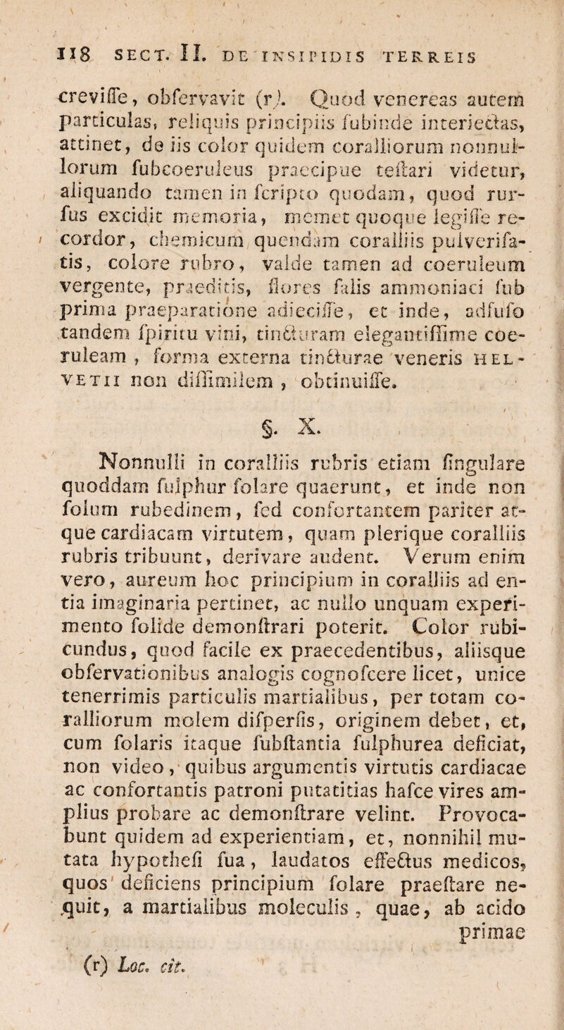 * 1X8 SECT.IL DE INSIPIDIS TERREIS crevifTe, obfervavit (r). Quod venereas autem particulas, reliquis principiis fubinde in teri edas, attinet, de iis color quidem coralliorum nonnul¬ lorum fuheoeruieus praecipue teilari videtur, aliquando tamen in fcripto quodam, quod rur- fus excidit memoria, memet quoque legifie re- cordor, chemicum quendara coralliis puiverifa- tis, colore rubro, valde tamen ad coeruleum vergente, praeditis, flores falis ammoniaci fub prima praeparatione adieciile, et inde, adfufo tandem fpiritu vini, tincturam elegantiflime coe¬ ruleam , forma externa tinfclurae veneris Hel¬ vetii non diffimilem , obcimiiffe. §. X. Nonnulli in coralliis rubris etiam fingulare quoddam fujphur folare quaerunt, et inde non folum rubedinem, fcd confortantem pariter at¬ que cardiacam virtutem, quam plerique coralliis rubris tribuunt, derivare audent* Verum enim vero, aureum hoc principium in coralliis ad en¬ tia imaginaria pertinet, ac nullo unquam experi¬ mento folide demonftrari poterit. Color rubi¬ cundus, quod facile ex praecedentibus, aliisque obfervationibus analogis cognofcere licet, unice tenerrimis particulis martialibus, per totam co¬ ralliorum molem difperfis, originem debet, et, cum folaris itaque fubftantia fulphurea deliciat, non video , quibus argumentis virtutis cardiacae ac confortantis patroni putatitias hafce vires am¬ plius probare ac demonftrare velint. Provoca¬ bunt quidem ad experientiam, et, nonnihil mu¬ tata hypothdi fua, laudatos effeftus medicos? quos deliciens principium folare praedare ne¬ quit, a martialibus moleculis , quae, ab acido primae * . f, , , , j ^ ’ (r) Loc* cit.
