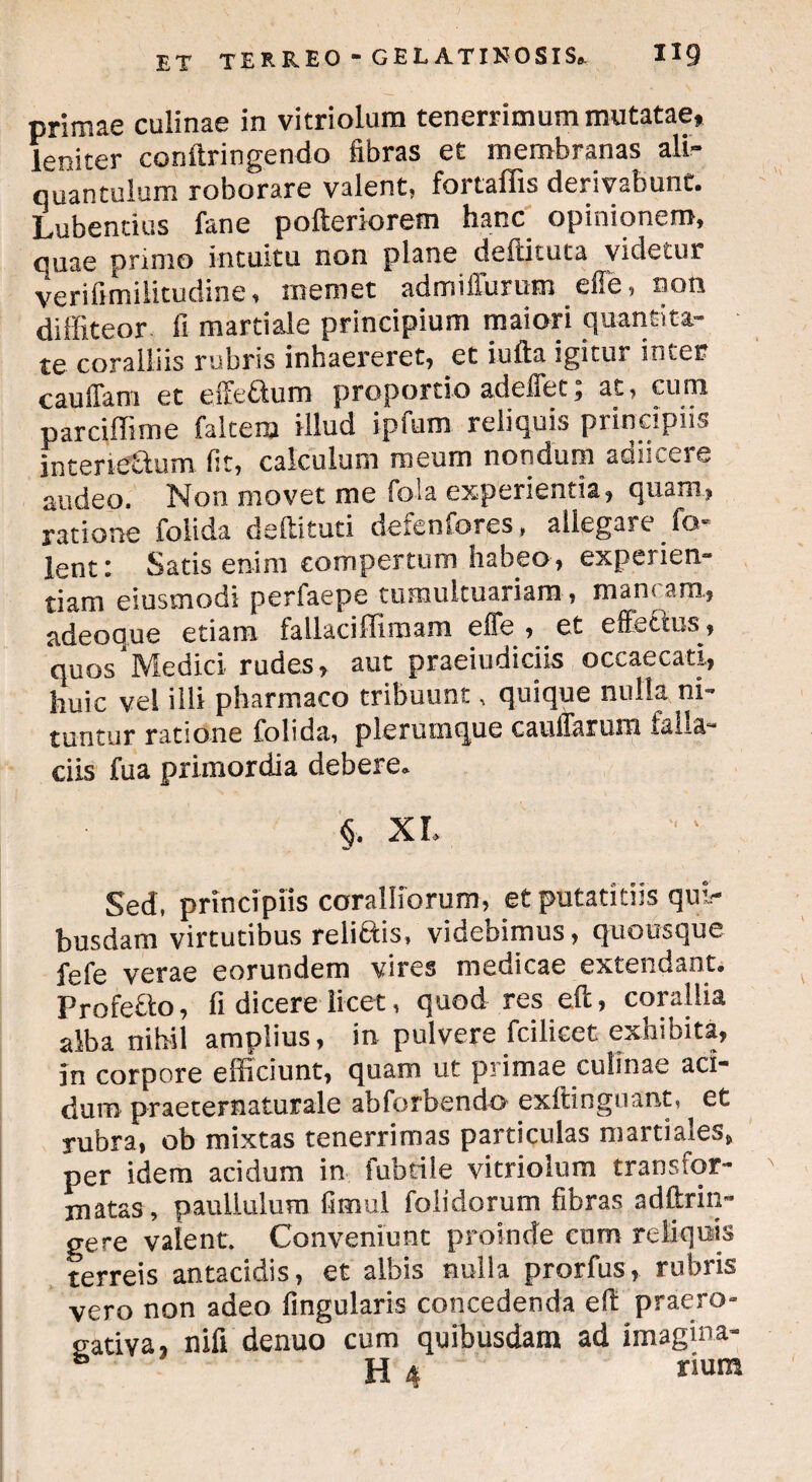 primae culinae in vitriolum tenerrimum mutatae, leniter conftringendo fibras et membranas ali¬ quantulum roborare valent, fortaflis derivabunt. Lubentius fane pofteriorem hanc opinionem, quae primo intuitu non plane deftituta videtur verifimiiicudine, memet admiffurum effe, non diffiteor fi mardale principium maiori quantita¬ te coralliis rubris inhaereret, et iufta igitur inter cauffam et eifeftum proportio adeffet; at, cum parciffime falcem illud ipfum reliquis principiis intersectu ni fit, calculum meum nondum adnceie audeo. Non movet me fola experientia, quam, ratione foiida deilituti deienfores, allegare fo lent: Satis enim compertum habeo , experien¬ tiam eiusmodi perfaepe tumultuariam, man< ara, adeoque etiam fallaciffimam effe , et effetius, quos'Medici rudes, aut praeiudiciis occaecati, huic vel illi pharmaco tribuunt, quique nulla ni¬ tuntur ratione foiida, plerumque caufiarum falla¬ ciis fua primordia debere. §. XI. Sed, principiis coralliorum, et putatitiis qui¬ busdam virtutibus relictis, videbimus, quousque fefe verae eorundem vires medicae extendant. Profefto, fi dicere licet, quod res eft, corallia alba nihil amplius, in pulvere fcilicet exhibita, in corpore efficiunt, quam ut primae culinae aci¬ dum praeternaturale abforbendo exftinguant, et rubra, ob mixtas tenerrimas particulas m arti ales, per idem acidum in fubtile vitriolum transfor¬ matas, paullulum fimul folidorum fibras adftrin- gere valent. Conveniunt proinde cnm reliquis terreis antacidis, et albis nulla prorfus, rubris vero non adeo Angularis concedenda eft praero¬ gativa, nili denuo cum quibusdam ad imagina- b H 4 rium