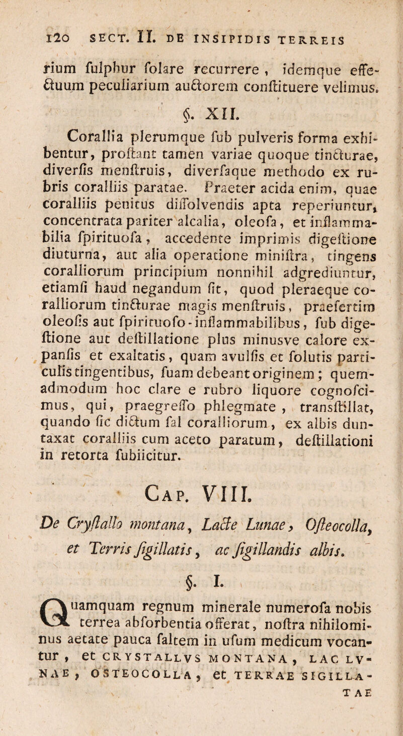 rium fulphur folare recurrere , idemque effe- ftuum peculiarium auftorem conflituere velimus» §. XII. Corallia plerumque fub pulveris forma exhi¬ bentur, proflant tamen variae quoque tin&urae, diverfis menflruis, diverfaque methodo ex ru¬ bris coralliis paratae. Praeter acida enim, quae coralliis penitus diffolvendis apta reperiuntur, concentrata pariter alcalia, oleofa, et inflamma- bilia fpfricuofa , accedente imprimis digeftione diuturna, aut alia operatione miniflra, tingens coraliiorum principium nonnihil adgrediuntur, etiam fi haud negandum fit, quod pieraeque co¬ ralliorum tin&urae magis menflruis * praefertim oleofis aut fpirituofo-inflammabilibus, fub dige- flione aut deilillatione plus minusve calore ex- panfis et exaltatis, quam avulfis et folutis parti¬ culis tingentibus, Aiam debeant originem; quem¬ admodum hoc clare e rubro liquore cognofci- mus, qui, praegrefio phlegmate , transflillat, quando fic diitum fal coraliiorum, ex albis dun- taxat coralliis cum aceto paratum, deftiliationi In retorta fubiicitur. Cap. VIII. De Cry (lallo montana, Lacie Lunae > Ofleocolla, et Terris figi liatis 7 ac figi liandis albis. §. I. nam quam regnum minerale numerofa nobis VfX terrea abforbentia offerat, noflra nihilomi¬ nus aetate pauca faltem in ufum medicum vocan¬ tur , et CRYSTALLVS MONTANA, LAC L V “ NAE, OSTEOCOLLAJ et TERRAE SIGILLA¬ TAE