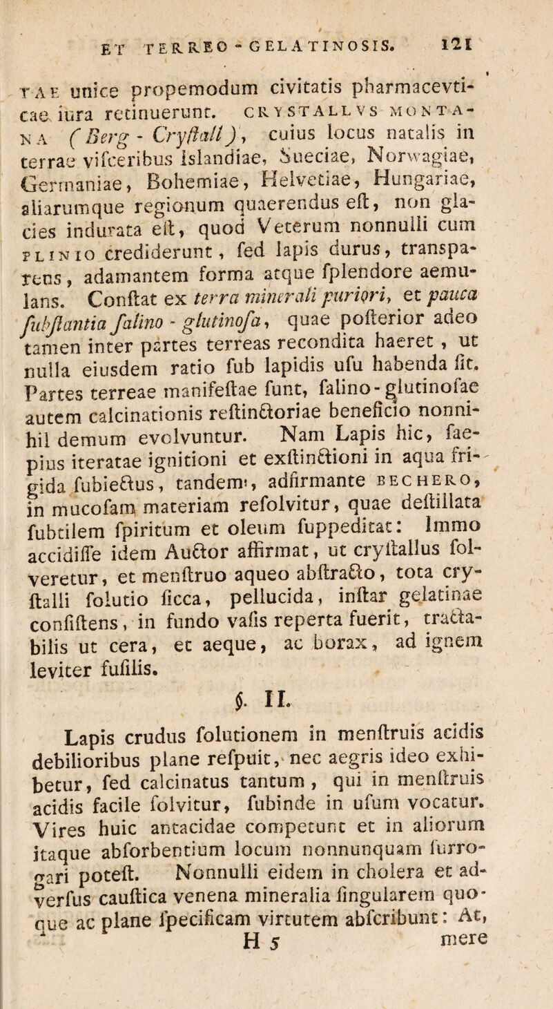 tae unice propemodum civitatis pharmacevti- caeJura retinuerunt, crystallvs monta¬ na (Berg - Cryftait)\ cuius locus natalis in terrae vifceribus Isiandiae, Sueciae, Norwagiae, Germaniae, Bohemiae, Helvetiae, Hungariae, aliarumque regionum quaerendus ed, non gla¬ cies indurata eit, quod Veterum nonnulli cum plinio crediderunt, fed lapis durus, transpa- Tens, adamantem forma atque fplendore aemu¬ lans. Condat ex terra minerali puriori, et pauca fubjlantia faiino - glutinofa, quae pofterior adeo tamen inter partes terreas recondita haeret , ut nulla eiusdem ratio iub lapidis ufu habenda iit. Partes terreae manifedae funt, faiino-gdutinofae autem calcinationis redin&oriae beneficio nonni¬ hil demum evolvuntur. Nam Lapis nic, fae- pius iteratae ignitioni et exdin&ioni in aqua fri— gida fubiedus, tandem?, adfirmante bechero, in mucofam materiam refolvitur, quae dedi i lata fubtilem fpiritum et oleum fuppeditat: Immo accidifie idem Au&or affirmat, ut cryftallus fol- veretur, et mendruo aqueo abdraO:o, tota cry- dalii folutio ficca, pellucida, indar gelatinae confidens, in fundo vafis reperta fuerit, tracta¬ bilis ut cera, et aeque, ac borax, ad ignem leviter fufilis. $. II. Lapis crudus folutionem in mendruis addis debilioribus plane refpuit,'nec aegris ideo exhi¬ betur, fed calcinatus tantum , qui in mendruis acidis facile folvitur, fubinde in ufum vocatur. Vires huic antacidae competunt et in aliorum itaque abforbentium locum nonnunquam furro- rrari poted. Nonnulli eidem in cholera et ad- yerfus caudica venena mineralia finguiarera quo* oue ac plane fpecificam virtutem abfcribunt: At,  H 5 mere