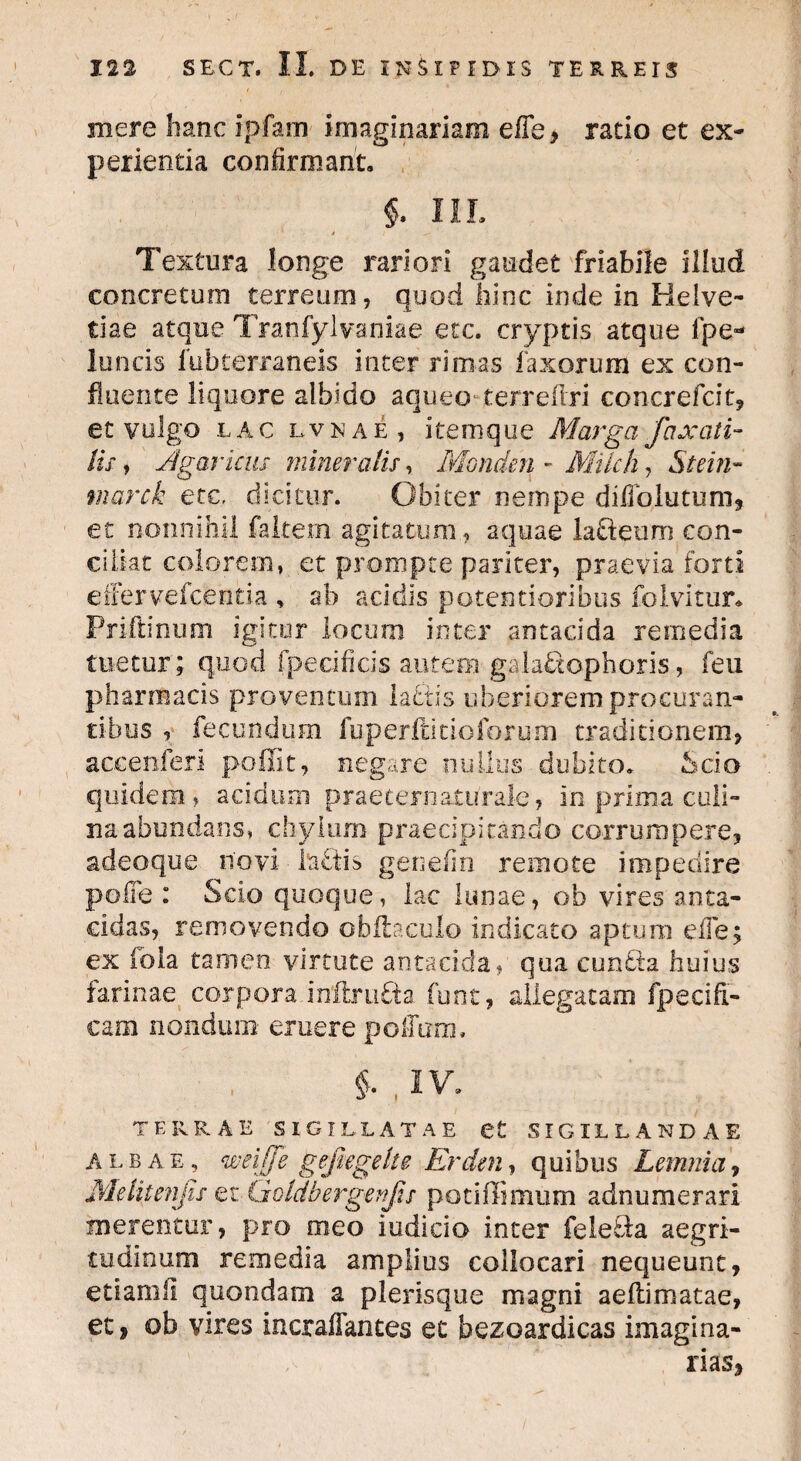 mere hanc ipfam imaginariam effe, rado et ex¬ perientia confirmant. §. III. * * —- Textura longe rariori gaudet friabile illud concretum terreum, quod hinc inde in Helve¬ tiae atque Tranfylvaniae etc. cryptis atque fpe- 1 tincis fubterraneis inter rimas laxorum ex con¬ fluente liquore albido aqueo terrefri concrefcit, et vulgo lac lvnae, itemque Marga faxati- tu y Jtgaricus mineralis, Monden - Milch, Stein- marck etc, dicitur. Obiter nempe dilTolutum, et nonnihil faltem agitatum, aquae lafteum con¬ ciliat colorem, et prompte pariter, praevia forti effervefcentia , ab acidis potent i oribus folvitur. Priftinum igitur locum inter antacida remedia tuetur; quod fpecificis autem gaiabtophoris, feu pharmacis proventum laetis uberiorem procuran¬ tibus , fecundum fuperftitioforum traditionem, accenferi poffit, negare nullus dubito. Scio quidem, acidum praeternaturale, in prima culi¬ na abundans, chylum praecipitando corrumpere, adeoque novi Mfis genefin remote impedire polfe : Scio quoque, lac lunae, ob vires anta- cidas, removendo obfiaculo indicato aptum elfe; ex iola tamen virtute antacida, qua cun£ta huius farinae corpora inftrufta. funt, allegatam fpecifi- cam nondum eruere polium, $• , IV. TERRAE SIGILLATAE et SIGILLANDAE albae, weijfe gejiegelte Erden, quibus Lemnia, Metitenjis et iiddbergenfts potiffimum adnumerari merentur, pro meo iudicio inter felecia aegri¬ tudinum remedia amplius collocari nequeunt, etiamii quondam a plerisque magni aeftimatae, et, ob vires incraifances ec bezoardicas imagina¬ rias,