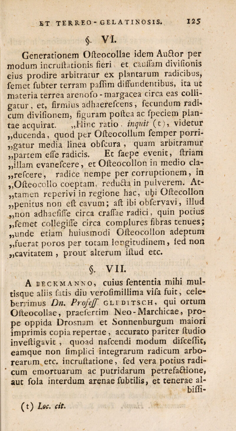 §■ VI. Generationem Ofteocollae idem Auftor per modum incruftationis fieri et ca ullam diviflonis eius prodire arbitratur ex plantarum radicibus, femet fubter terram pallim diffundentibus, ita ut materia terrea arenofo -margacea circa eas colli¬ gatur, et, firmius adhaerefcens, fecundum radi* cum divifionem, figuram poftea ac fpeciern plan¬ tae acquirat. „Hinc ratio , inquit (t), videtur ,,ducenda, quod per Ofteocollum femper porri- 9?gatur media linea obfcura , quam arbitramur „partem effe radicis, Et faepe evenit, ftriam ,,illam evanefcere, et Ofteocollon in medio cla- „refcere, radice nempe per corruptionem, in ,,GfteocolIo coeptam, redu£la in pulverem. At- ?5tamen reperivi in regione hac, ut?i Oftecollon ,,penitus non eft cavum ; aft ibi oblervavi, illud ?,non adhaefiffe circa craflae radici, quin potius ,,femet collegiffe circa complures fibras tenues; „unde etiam huiusmodi Ofteocollon adeptum „fuerat poros per totam longitudinem, ied non ,,cavitatem , prout aiterurn iftud etc. §. VII. A beckmanno, cuius fententia mihi mul¬ tisque aliis fatis diu verofimillima vifa fuit, cele¬ berrimus Dn. Profejf glfditsch, qui ortum Ofteocoilae, praeferdm Meo-Marchicae, pro¬ pe oppida Drosnam et Sonnenburgum maiori imprimis copia repertae , accurato pariter ftudio inveftigavit , quoad nafcendi modum difceflit, eamque non fimplici integrarum radicum arbo¬ rearum etc. incrufiatione, fed vera potius radi- * cum emortuarum ac putridarum petrefa&ione, aut fola interdum arenae fubtilis, et tenerae ai- biffi- (t) Lqc. cit*