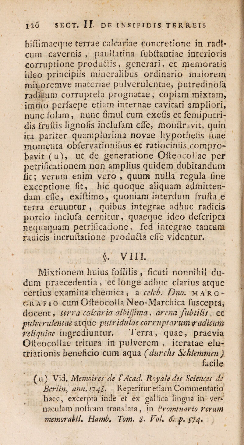 biffimaeque terrae calcariae concretione in radi¬ cum cavernis , pauJlatina fubftantiae interioris corruptione productis, generari, et memoratis ideo principiis mineralibus ordinario maiorem minoremve maceriae pulverulentae, putredinofa radfeum corruptela prognatae, copiam mixtam, immo perfaepe etiam internae cavitati ampliori, nunc folam, nunc fimul cora exefis et femiputri- dis frudis ligno iis inclufam e fle, monftravit, quin ica pariter quampluriina novae hypochefis iuae momenta obfervationibus et ratiociniis compro¬ bavit (u), ut de generatione OfteoeoIIae per petrificationem non amplius quidem dubitandum lit; verum enim vero , quum nulla regula line exceptione iit, hic quoque aliquam admitten¬ dam elie, exiftioio, quoniam interdum fruda e terra eruuntur , quibus integrae adhuc radicis portio inclufa cernitur, quaeque ideo defcripta nequaquam petrificatione, fed integrae tantum radicis incruftationg produ&a efle videntur. • . $. VIII. Mixtionem huius foffilis , flcuti nonnihil du- dum praecedentia , et longe adhuc clarius atque certius examina chemica, a celek Dno. marg* grafio cum Odeo colla Neo-Marchica fuscepta, docent, terra calcaria albijjima♦ arena fubtiiu, et pulverulentae atque putriduiae corruptarum spadicum reliquiae ingrediuntur. Terra» quae, praevia Ofteocoiiae tritura in pulverem iteratae elu- triationis beneficio cum aqua (durchs Schlemmen) facile (u) Vid. Memoires de T Ac ad. Royaleder Sciences ds Berlin, ann. 1748• Keperitur etiam Commentatio haec, excerpta inde et ex gallica lingua in ver¬ naculam noflram translata, in dromtuario rerum memor abii. Hamb. Tom. 8. Vol. 6. p. $74*