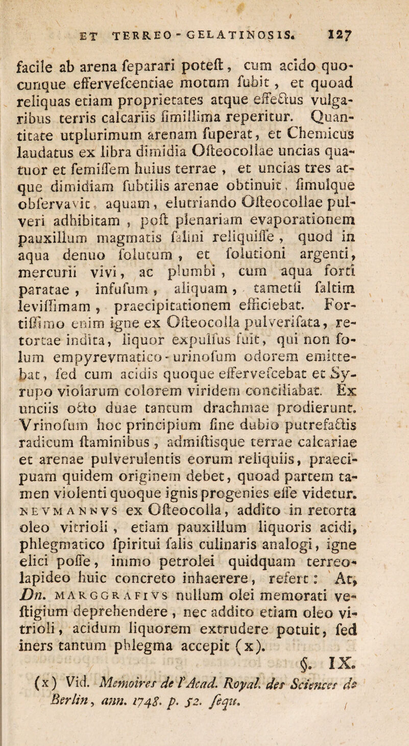 facile ab arena feparari poteft, cum acido quo- cunque efferve fcenciae motum fubit, et quoad reliquas edam proprietates atque effeftus vulga¬ ribus terris calcariis fimillima reperitur. Quan¬ titate utplurimum arenam fuperat, et Chemicus laudatus ex libra dimidia Ofteocollae uncias qua- tuor et femilTem huius terrae , et uncias tres at¬ que dimidiam fubtilis arenae obtinuit, fimulque obfervavit aquam, elutriando Offeocoliae pul¬ veri adhibitam , poft plenariam evaporationem pauxillum magmatis falini reliquiile , quod in aqua denuo folatum, et folutioni argenti, mercurii vivi, ac plumbi, cum aqua forti paratae , infufum, aliquam, tametli faltim leviffimam , praecipitationem efficiebat. For¬ ti Simo enim igne ex Gffeocolia pulveri fata, re¬ tortae indita, liquor expulfus fuit, qui non fo- lum empyrevmatico-urinofum odorem emitte¬ bat, fed cum acidis quoque effervefcebat et Sy- rupo violarum colorem viridem conciliabat. Ex unciis octo duae tantum drachmae prodierunt, Vrinofum hoc principium fine dubio putrefactis radicum flaminibus , admiftisque terrae calcariae et arenae pulverulentis eorum reliquiis, praeci¬ puam quidem originem debet, quoad partem ta¬ men violenti quoque ignis progenies effe videtur. nevmannys ex Ofleocolla, addito in retorta oleo vitrioli , edam pauxillum liquoris acidi, phlegmatico fpiritui falis cullearis analogi, igne elici poffe, immo petrolei quidquam terreo- lapideo huic concreto inhaerere, refert: At, Dn. marggrafivs nullum olei memorati ve- ftigium deprehendere , nec addito etiam oleo vi¬ trioli, acidum liquorem extrudere potuit, fed iners tantum phlegma accepit (x). §. IX. (x) Vid. Mmoirer de TAcad. Jxoyah det Sciences de Berlin, ann. 1748. p. jt. feqiu