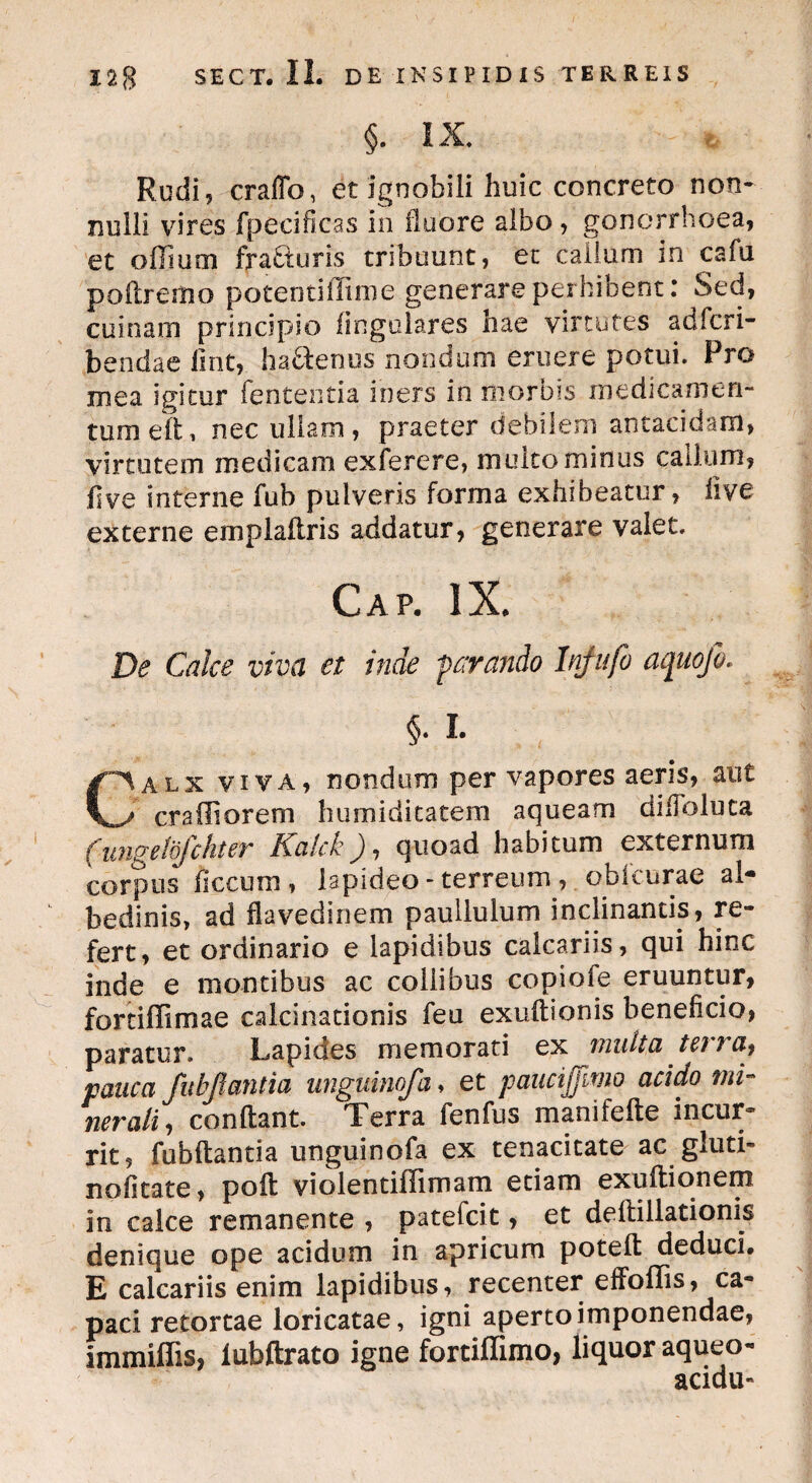 §. IX* Rudi, craflb, et ignobili huic concreto non¬ nulli vires fpecificas in fluore albo , gonorrhoea, et offium fra&uris tribuunt, et caiium in cafu poftremo potentiffime generare perhibent: Sed, cui nam principio lingulares hae virtutes adfcri- bendae lint, haftenus nondum eruere potui. Pro mea igitur fententia iners in morbis medicamen¬ tum eft, nec ullam, praeter debilem antacidam, virtutem medicam exferere, multo minus callum, fi ve interne fub pulveris forma exhibeatur, live externe emplaflris addatur, generare valet. Gap. IX. De Calce viva et inde parando Injufo aquofo. §• I- Calx viva, nondum per vapores aeris, aut craffiorem humiditatem aqueam di Abluta (ungelbfchter Kalck), quoad habitum externum corpus ficcurn , lapideo - terreum, oblcurae al- bedinis, ad flavedinem paullulum inclinantis, re¬ fert, et ordinario e lapidibus calcariis, qui hinc inde e montibus ac collibus copiofe eruuntur, fortiflimae calculationis feu exuftionis beneficio, paratur. Lapides memorati ex multci tci / pauca fubjlantia unguinofa, et paucijfimo acido mi¬ nerali, conflant. Terra fenfus manifefte incur¬ rit, fubftantia unguinofa ex tenacitate ac gluti- no fit a te, poft violentiffimam etiam exuftionem in calce remanente , patefcit, et deftillationis denique ope acidum in apricum poteft deduci. E calcariis enim lapidibus, recenter effoflis, ca¬ paci retortae loricatae, igni aperto imponendae, immiffis, iubftrato igne fortiffimo, liquor aqueo- acidu-