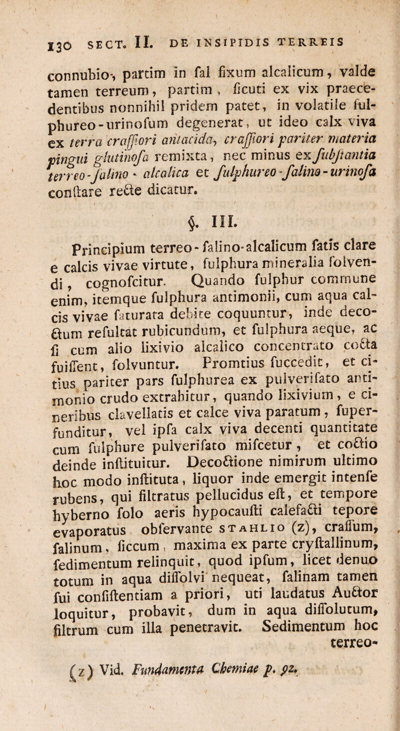 connuhio*, parcim in fai fixum alcalicum, valde tamen terreum, partim , ficuti ex vix praece¬ dentibus nonnihil pridem patet , in volatile ful- phureo-urinofum degenerat, ut ideo calx viva ex terra crajjtori ciniacida, crajjiori pariter materia pingui glutinofa remixta, nec minus ex fubjtantia terreo-Jalino - ale alica et fulphureo-fatim - unnofa cenitare re£te dicatur. III. Principium terreo-falino* alcalicum fatis clare e calcis vivae virtute» fuiphura mineralia folven- di, cognofeitur. Quando fulphur commune enim» itemque fuiphura antimonii, cum aqua cal¬ cis vivae faturata debite coquuntur, inde deco¬ rum refultat rubicundum, et fuiphura aeque» ac fi cum alio lixivio alcaiico concentrato cocta fuifient, folvuntur. Promtius fuccedit, et ci¬ tius pariter pars fulphurea ex pulveri fato arti- morbo crudo extrahitur, quando lixivium, e ci¬ neribus clavellatis et calce viva paratum , fuper- funditur, vel ipfa calx viva decenti quantitate cum fulphure pulverifato mifcetur, et co&io deinde inflituicur. Deco&ione nimirum ultimo hoc modo inftituta, liquor inde emergit intenfe rubens, qui filtratus pellucidus efi:, et tempore hyberno folo aeris hypocaulbi calefa&i tepore evaporatus obfervante stahlio (z), crafFum, falinum» ficcum , maxima ex parte cryftailinum, fedimentum relinquit, quod ipfum, licet denuo totum in aqua diflblvi nequeat, falinam tamen fui confiftentiam a priori, uti laudatus Auftor loquitur, probavit, dum in aqua difiblutum, filtrum cum illa penetravit. Sedimentum hoc terreo- Vid. Fundamenta Chemiae p, pz*